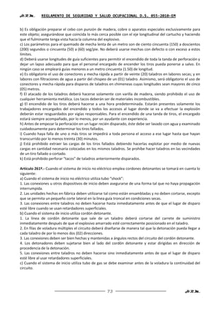 H.R.M.       REGLAMENTO DE SEGURIDAD Y SALUD OCUPACIONAL D.S. 055-2010-EM


b) Es obligación preparar el cebo con punzón de madera, cobre o aparatos especiales exclusivamente para
este objeto; asegurándose que coincida lo más cerca posible con el eje longitudinal del cartucho y haciendo
que el fulminante tenga vista hacia la columna del explosivo.
c) Los parámetros para el quemado de mecha lenta de un metro son de ciento cincuenta (150) a doscientos
(200) segundos o cincuenta (50) a (60) seg/pie. No deberá usarse mechas con defecto o con exceso a estos
límites.
d) Deberá usarse longitudes de guía suficientes para permitir el encendido de toda la tanda de perforación y
dejar un lapso adecuado para que el personal encargado de encender los tiros pueda ponerse a salvo. En
ningún caso se empleará guías menores a un metro cincuenta (1.50) de longitud.
e) Es obligatorio el uso de conectores y mecha rápida a partir de veinte (20) taladros en labores secas; y en
labores con filtraciones de agua a partir del chispeo de un (01) taladro. Asimismo, será obligatorio el uso de
conectores y mecha rápida para disparos de taladros en chimeneas cuyas longitudes sean mayores de cinco
(05) metros.
f) El atacado de los taladros deberá hacerse solamente con varilla de madera, siendo prohibido el uso de
cualquier herramienta metálica. Los tacos deberán ser de materiales incombustibles.
g) El encendido de los tiros deberá hacerse a una hora predeterminada. Estarán presentes solamente los
trabajadores encargados del encendido y todos los accesos al lugar donde se va a efectuar la explosión
deberán estar resguardados por vigías responsables. Para el encendido de una tanda de tiros, el encargado
estará siempre acompañado, por lo menos, por un ayudante con experiencia.
h) Antes de empezar la perforación en un lugar recién disparado, éste debe ser lavado con agua y examinado
cuidadosamente para determinar los tiros fallados.
i) Cuando haya falla de uno o más tiros se impedirá a toda persona el acceso a ese lugar hasta que hayan
transcurrido por lo menos treinta (30) minutos.
j) Está prohibido extraer las cargas de los tiros fallados debiendo hacerlas explotar por medio de nuevas
cargas en cantidad necesaria colocadas en los mismos taladros. Se prohíbe hacer taladros en las vecindades
de un tiro fallado o cortado.
k) Está prohibido perforar “tacos” de taladros anteriormente disparados.

Artículo 261º.- Cuando el sistema de inicio no eléctrico emplea cordones detonantes se tomará en cuenta lo
siguiente:
a) Cuando el sistema de inicio no eléctrico utiliza tubo “shock”:
1. Las conexiones u otros dispositivos de inicio deben asegurarse de una forma tal que no haya propagación
interrumpida.
2. Las unidades hechas en fábrica deben utilizarse tal como están ensambladas y no deben cortarse, excepto
que se permita un pequeño corte lateral en la línea guía troncal en condiciones secas.
3. Las conexiones entre taladros no deben hacerse hasta inmediatamente antes de que el lugar de disparo
esté libre cuando se usan retardadores superficiales.
b) Cuando el sistema de inicio utiliza cordón detonante.
1. La línea de cordón detonante que sale de un taladro deberá cortarse del carrete de suministro
inmediatamente después de que el explosivo amarrado esté correctamente posicionado en el taladro.
2. En filas de voladura múltiples el circuito deberá diseñarse de manera tal que la detonación pueda llegar a
cada taladro de por lo menos dos (02) direcciones.
3. Las conexiones deben ser bien hechas y mantenidas a ángulos rectos del circuito del cordón detonante.
4. Los detonadores deben sujetarse bien al lado del cordón detonante y estar dirigidas en dirección de
procedencia de la detonación.
5. Las conexiones entre taladros no deben hacerse sino inmediatamente antes de que el lugar de disparo
esté libre al usar retardadores superficiales.
c) Cuando el sistema de inicio utiliza tubo de gas se debe examinar antes de la voladura la continuidad del
circuito.




                                                     73                                             H.R.M.
 