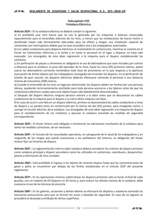 H.R.M.       REGLAMENTO DE SEGURIDAD Y SALUD OCUPACIONAL D.S. 055-2010-EM


                                             Subcapítulo VIII
                                            Voladura Eléctrica

Artículo 262º.- En la voladura eléctrica se deberá cumplir lo siguiente:
a) Es prohibido usar otra fuerza que no sea la generada por las máquinas o baterías construidas
especialmente para el encendido eléctrico de los tiros, a menos que las instalaciones de fuerza motriz o
alumbrado hayan sido técnicamente adecuadas para tal efecto y tengan una instalación especial de
conexiones con interruptores dobles que no sean accesibles sino a los trabajadores autorizados.
b) Los cables conductores para disparos eléctricos se mantendrán en cortocircuito, mientras se conecta en el
frente los fulminantes eléctricos a la tanda y en tanto el personal en el lugar a disparar no haya sido
evacuado. Los encargados de esta labor regresarán a la máquina para el disparo restableciendo los
contactos.
c) En perforación de piques y chimeneas es obligatorio el uso de detonadores que sean iniciados por control
a distancia para la voladura. A juicio del operador de la mina, hasta los cinco (05) primeros metros, podrá
usarse los detonadores corrientes tomándose toda clase de previsiones en lo que respecta a la oportuna
evacuación de dichas labores por los trabajadores encargados de encender los disparos. En la perforación de
túneles de gran sección, los disparos eléctricos deberán efectuarse retirando al personal a una distancia
mínima de trescientos (300) metros.
d) Cuando el encendido de los tiros se haga por electricidad, los disparos deben ser hechos por una persona
idónea, quedando terminantemente prohibido para toda persona acercarse a las labores antes de que los
conductores eléctricos usados para este objeto hayan sido debidamente desconectados.
e) Después del disparo eléctrico ninguna persona entrará a la labor antes que se desconecte los cables
conductores de la máquina para el disparo y se cierre dicha máquina con llave.
f) En caso de ocurrir una falla en un disparo eléctrico, primero se desconectará los cables conductores o línea
de disparo y se pondrá éstos en cortocircuito por lo menos de dos (02) puntos, para enseguida revisar y
corregir el circuito eléctrico de la voladura. Los encargados de esta labor regresarán a la máquina de disparo
para el restablecimiento de los contactos y ejecutar la voladura tomando las medidas de seguridad
correspondiente.

Artículo 263º.- El titular minero está obligado a monitorear las vibraciones resultantes de la voladura para
tomar las medidas correctivas, de ser necesario.

Artículo 264º.- En función de las necesidades operativas, en salvaguarda de la salud de los trabajadores y en
resguardo de los riesgos que pueda ocasionarse a los pobladores del entorno, es obligación del titular
minero fijar sus horarios de disparo.

Artículo 265º.- La reglamentación interna sobre voladura deberá considerar los criterios de disparo primario
como voladura principal y disparo secundario como los utilizados en cachorreos, calambucos, desquinches,
plastas y eliminación de tiros cortados.

Artículo 266º.- Está prohibido el ingreso a las labores de reciente disparo hasta que las concentraciones de
gases y polvo se encuentren por debajo de los límites establecidos en el artículo 103º del presente
reglamento.

Artículo 267º.- En las operaciones mineras subterráneas los disparos primarios sólo se harán al final de cada
guardia, con un máximo de 03 disparos en 24 horas y, para reducir los efectos nocivos de la voladura, debe
evaluarse el uso de las técnicas de precorte.

Artículo 268º.- En las galerías, socavones y demás labores se efectuará los disparos y voladuras tomando las
necesarias precauciones para que se formen los arcos o bóvedas de seguridad. En caso de no lograrlo se
procederá al desatado y entibado de dichas superficies.


                                                     74                                              H.R.M.
 