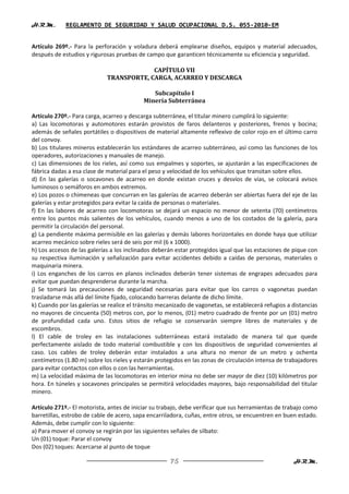 H.R.M.       REGLAMENTO DE SEGURIDAD Y SALUD OCUPACIONAL D.S. 055-2010-EM


Artículo 269º.- Para la perforación y voladura deberá emplearse diseños, equipos y material adecuados,
después de estudios y rigurosas pruebas de campo que garanticen técnicamente su eficiencia y seguridad.

                                          CAPÍTULO VII
                             TRANSPORTE, CARGA, ACARREO Y DESCARGA

                                              Subcapítulo I
                                           Minería Subterránea

Artículo 270º.- Para carga, acarreo y descarga subterránea, el titular minero cumplirá lo siguiente:
a) Las locomotoras y automotores estarán provistos de faros delanteros y posteriores, frenos y bocina;
además de señales portátiles o dispositivos de material altamente reflexivo de color rojo en el último carro
del convoy.
b) Los titulares mineros establecerán los estándares de acarreo subterráneo, así como las funciones de los
operadores, autorizaciones y manuales de manejo.
c) Las dimensiones de los rieles, así como sus empalmes y soportes, se ajustarán a las especificaciones de
fábrica dadas a esa clase de material para el peso y velocidad de los vehículos que transitan sobre ellos.
d) En las galerías o socavones de acarreo en donde existan cruces y desvíos de vías, se colocará avisos
luminosos o semáforos en ambos extremos.
e) Los pozos o chimeneas que concurran en las galerías de acarreo deberán ser abiertas fuera del eje de las
galerías y estar protegidos para evitar la caída de personas o materiales.
f) En las labores de acarreo con locomotoras se dejará un espacio no menor de setenta (70) centímetros
entre los puntos más salientes de los vehículos, cuando menos a uno de los costados de la galería, para
permitir la circulación del personal.
g) La pendiente máxima permisible en las galerías y demás labores horizontales en donde haya que utilizar
acarreo mecánico sobre rieles será de seis por mil (6 x 1000).
h) Los accesos de las galerías a los inclinados deberán estar protegidos igual que las estaciones de pique con
su respectiva iluminación y señalización para evitar accidentes debido a caídas de personas, materiales o
maquinaria minera.
i) Los enganches de los carros en planos inclinados deberán tener sistemas de engrapes adecuados para
evitar que puedan desprenderse durante la marcha.
j) Se tomará las precauciones de seguridad necesarias para evitar que los carros o vagonetas puedan
trasladarse más allá del límite fijado, colocando barreras delante de dicho límite.
k) Cuando por las galerías se realice el tránsito mecanizado de vagonetas, se establecerá refugios a distancias
no mayores de cincuenta (50) metros con, por lo menos, (01) metro cuadrado de frente por un (01) metro
de profundidad cada uno. Estos sitios de refugio se conservarán siempre libres de materiales y de
escombros.
l) El cable de troley en las instalaciones subterráneas estará instalado de manera tal que quede
perfectamente aislado de todo material combustible y con los dispositivos de seguridad convenientes al
caso. Los cables de troley deberán estar instalados a una altura no menor de un metro y ochenta
centímetros (1.80 m) sobre los rieles y estarán protegidos en las zonas de circulación intensa de trabajadores
para evitar contactos con ellos o con las herramientas.
m) La velocidad máxima de las locomotoras en interior mina no debe ser mayor de diez (10) kilómetros por
hora. En túneles y socavones principales se permitirá velocidades mayores, bajo responsabilidad del titular
minero.

Artículo 271º.- El motorista, antes de iniciar su trabajo, debe verificar que sus herramientas de trabajo como
barretillas, estrobo de cable de acero, sapa encarriladora, cuñas, entre otros, se encuentren en buen estado.
Además, debe cumplir con lo siguiente:
a) Para mover el convoy se regirán por las siguientes señales de silbato:
Un (01) toque: Parar el convoy
Dos (02) toques: Acercarse al punto de toque

                                                     75                                              H.R.M.
 