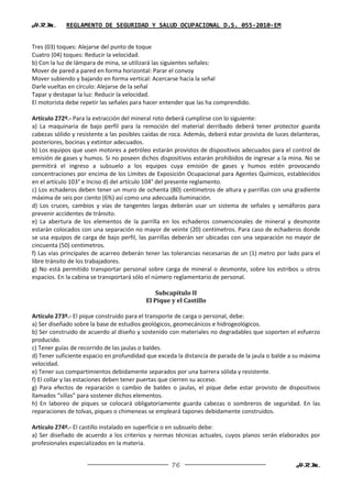 H.R.M.       REGLAMENTO DE SEGURIDAD Y SALUD OCUPACIONAL D.S. 055-2010-EM


Tres (03) toques: Alejarse del punto de toque
Cuatro (04) toques: Reducir la velocidad.
b) Con la luz de lámpara de mina, se utilizará las siguientes señales:
Mover de pared a pared en forma horizontal: Parar el convoy
Mover subiendo y bajando en forma vertical: Acercarse hacia la señal
Darle vueltas en círculo: Alejarse de la señal
Tapar y destapar la luz: Reducir la velocidad.
El motorista debe repetir las señales para hacer entender que las ha comprendido.

Artículo 272º.- Para la extracción del mineral roto deberá cumplirse con lo siguiente:
a) La maquinaria de bajo perfil para la remoción del material derribado deberá tener protector guarda
cabezas sólido y resistente a las posibles caídas de roca. Además, deberá estar provista de luces delanteras,
posteriores, bocinas y extintor adecuados.
b) Los equipos que usen motores a petróleo estarán provistos de dispositivos adecuados para el control de
emisión de gases y humos. Si no poseen dichos dispositivos estarán prohibidos de ingresar a la mina. No se
permitirá el ingreso a subsuelo a los equipos cuya emisión de gases y humos estén provocando
concentraciones por encima de los Límites de Exposición Ocupacional para Agentes Químicos, establecidos
en el artículo 103° e Inciso d) del artículo 104° del presente reglamento.
c) Los echaderos deben tener un muro de ochenta (80) centímetros de altura y parrillas con una gradiente
máxima de seis por ciento (6%) así como una adecuada iluminación.
d) Los cruces, cambios y vías de tangentes largas deberán usar un sistema de señales y semáforos para
prevenir accidentes de tránsito.
e) La abertura de los elementos de la parrilla en los echaderos convencionales de mineral y desmonte
estarán colocados con una separación no mayor de veinte (20) centímetros. Para caso de echaderos donde
se usa equipos de carga de bajo perfil, las parrillas deberán ser ubicadas con una separación no mayor de
cincuenta (50) centímetros.
f) Las vías principales de acarreo deberán tener las tolerancias necesarias de un (1) metro por lado para el
libre tránsito de los trabajadores.
g) No está permitido transportar personal sobre carga de mineral o desmonte, sobre los estribos u otros
espacios. En la cabina se transportará sólo el número reglamentario de personal.

                                               Subcapítulo II
                                           El Pique y el Castillo

Artículo 273º.- El pique construido para el transporte de carga o personal, debe:
a) Ser diseñado sobre la base de estudios geológicos, geomecánicos e hidrogeológicos.
b) Ser construido de acuerdo al diseño y sostenido con materiales no degradables que soporten el esfuerzo
producido.
c) Tener guías de recorrido de las jaulas o baldes.
d) Tener suficiente espacio en profundidad que exceda la distancia de parada de la jaula o balde a su máxima
velocidad.
e) Tener sus compartimientos debidamente separados por una barrera sólida y resistente.
f) El collar y las estaciones deben tener puertas que cierren su acceso.
g) Para efectos de reparación o cambio de baldes o jaulas, el pique debe estar provisto de dispositivos
llamados “sillas” para sostener dichos elementos.
h) En laboreo de piques se colocará obligatoriamente guarda cabezas o sombreros de seguridad. En las
reparaciones de tolvas, piques o chimeneas se empleará tapones debidamente construidos.

Artículo 274º.- El castillo instalado en superficie o en subsuelo debe:
a) Ser diseñado de acuerdo a los criterios y normas técnicas actuales, cuyos planos serán elaborados por
profesionales especializados en la materia.


                                                    76                                              H.R.M.
 