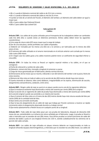 H.R.M.       REGLAMENTO DE SEGURIDAD Y SALUD OCUPACIONAL D.S. 055-2010-EM


• 48 a 1 cuando el diámetro nominal del cable es de 25.4 mm o menos.
• 60 a 1 cuando el diámetro nominal del cable es más de 25.4 mm.
• Cuando se trate de un winche de fricción, el diámetro del tambor y el diámetro del cable deben ser igual o
mayor que:
• 80 a 1 para cables tipo Flattened Strand.
•100 a 1 para cables tipo Locked Coil.

                                              Subcapítulo III
                                                 Cables

Artículo 278º.- Los cables de las jaulas utilizadas para el transporte de los trabajadores deben ser cambiados
cada tres (03) años o cuando exista un deterioro prematuro. Dichos cables deben tener las siguientes
características:
a) Una carga de rotura siete (07) veces mayor que la carga de trabajo.
b) Ser de una sola pieza, siendo prohibido usar cables empatados.
c) Deberán ser revisados por los menos una (01) vez a la semana y ser lubricados por lo menos dos (02)
veces al mes.
d) El extremo del cable utilizado en el amarre mencionado en el artículo anterior será cortado por lo menos
cada cuatro (04) meses.
e) En ningún caso los cables guías y los cables tractores podrán tener un coeficiente de seguridad inferior a
cinco (05).

Artículo 279º.- En todas las minas se llevará un registro especial relativo a los cables, en el que se
consignará:
a) Fecha de colocación y cambio de cada cable.
b) Diámetro, número de hilos, trenzado y longitud al comenzar a usarse.
c) Carga de rotura garantizada por el fabricante y demás normas técnicas.
d) Dimensiones de los trozos que se recorte, indicando si son del extremo del tambor o de la jaula y fecha de
estos recortes.
e) Número de hilos rotos en todo el cable y en la sección de dos (02) metros donde haya más roturas.
f) Cuanta anomalía se observe, tales como dobleces, irregularidades en las espiras, disminución de sección,
alargamientos extraordinarios, oxidación, entre otros.

Artículo 280º.- Ningún cable de izaje se usará en un pique cuando ocurra uno de los siguientes defectos:
a) Que la resistencia existente haya disminuido a menos del noventa por ciento (90%) de la original.
b) Que la sección de un segmento de cable de prueba haya disminuido a menos del sesenta por ciento (60%)
de la sección original cuando sea sometido a un máximo de tracción.
c) Que el número de hilos rotos en el tramo de dos (02) metros donde haya más roturas exceda del diez por
ciento (10%) de la cantidad total de hilos.
d) Que exista una corrosión acentuada.
e) Que la tasa de alargamiento de un cable de izaje que trabaja por fricción comience a mostrar un rápido
incremento sobre el alargamiento observado durante su trabajo normal.
f) Que exista aplastamiento o flexión brusca en cualquier punto de su longitud.

Artículo 281º.- Todo cable de izaje debe pasar por una prueba de laboratorio, después de dieciocho (18)
meses de uso, sometiéndolo a un esfuerzo de rotura señalado por el fabricante. Luego, la prueba se llevará a
cabo a intervalos que no excedan de seis (06) meses. Para dichas pruebas se cortará porciones de cable del
extremo del balde o jaula en una longitud mínima de 2.50 m, atando cuidadosamente los extremos de la
porción del cable cortado.

Artículo 282º.- Los cables de izaje utilizados en piques mineros deberán ser inspeccionados en toda su
longitud utilizando equipos electromagnéticos, a intervalos que no excedan los seis (06) meses. Los cables de

                                                     78                                             H.R.M.
 