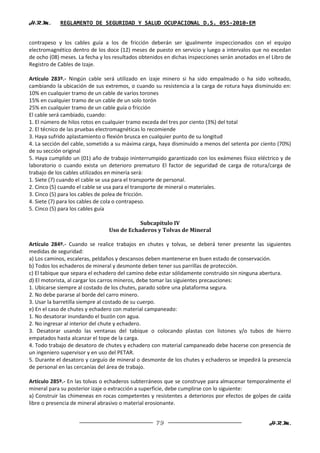 H.R.M.      REGLAMENTO DE SEGURIDAD Y SALUD OCUPACIONAL D.S. 055-2010-EM


contrapeso y los cables guía a los de fricción deberán ser igualmente inspeccionados con el equipo
electromagnético dentro de los doce (12) meses de puesto en servicio y luego a intervalos que no excedan
de ocho (08) meses. La fecha y los resultados obtenidos en dichas inspecciones serán anotados en el Libro de
Registro de Cables de Izaje.

Artículo 283º.- Ningún cable será utilizado en izaje minero si ha sido empalmado o ha sido volteado,
cambiando la ubicación de sus extremos, o cuando su resistencia a la carga de rotura haya disminuido en:
10% en cualquier tramo de un cable de varios torones
15% en cualquier tramo de un cable de un solo torón
25% en cualquier tramo de un cable guía o fricción
El cable será cambiado, cuando:
1. El número de hilos rotos en cualquier tramo exceda del tres por ciento (3%) del total
2. El técnico de las pruebas electromagnéticas lo recomiende
3. Haya sufrido aplastamiento o flexión brusca en cualquier punto de su longitud
4. La sección del cable, sometido a su máxima carga, haya disminuido a menos del setenta por ciento (70%)
de su sección original
5. Haya cumplido un (01) año de trabajo ininterrumpido garantizado con los exámenes físico eléctrico y de
laboratorio o cuando exista un deterioro prematuro El factor de seguridad de carga de rotura/carga de
trabajo de los cables utilizados en minería será:
1. Siete (7) cuando el cable se usa para el transporte de personal.
2. Cinco (5) cuando el cable se usa para el transporte de mineral o materiales.
3. Cinco (5) para los cables de polea de fricción.
4. Siete (7) para los cables de cola o contrapeso.
5. Cinco (5) para los cables guía

                                           Subcapítulo IV
                                Uso de Echaderos y Tolvas de Mineral

Artículo 284º.- Cuando se realice trabajos en chutes y tolvas, se deberá tener presente las siguientes
medidas de seguridad:
a) Los caminos, escaleras, peldaños y descansos deben mantenerse en buen estado de conservación.
b) Todos los echaderos de mineral y desmonte deben tener sus parrillas de protección.
c) El tabique que separa el echadero del camino debe estar sólidamente construido sin ninguna abertura.
d) El motorista, al cargar los carros mineros, debe tomar las siguientes precauciones:
1. Ubicarse siempre al costado de los chutes, parado sobre una plataforma segura.
2. No debe pararse al borde del carro minero.
3. Usar la barretilla siempre al costado de su cuerpo.
e) En el caso de chutes y echadero con material campaneado:
1. No desatorar inundando el buzón con agua.
2. No ingresar al interior del chute y echadero.
3. Desatorar usando las ventanas del tabique o colocando plastas con listones y/o tubos de hierro
empatados hasta alcanzar el tope de la carga.
4. Todo trabajo de desatoro de chutes y echadero con material campaneado debe hacerse con presencia de
un ingeniero supervisor y en uso del PETAR.
5. Durante el desatoro y carguío de mineral o desmonte de los chutes y echaderos se impedirá la presencia
de personal en las cercanías del área de trabajo.

Artículo 285º.- En las tolvas o echaderos subterráneos que se construye para almacenar temporalmente el
mineral para su posterior izaje o extracción a superficie, debe cumplirse con lo siguiente:
a) Construir las chimeneas en rocas competentes y resistentes a deterioros por efectos de golpes de caída
libre o presencia de mineral abrasivo o material erosionante.


                                                    79                                             H.R.M.
 
