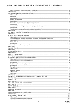 H.R.M.            REGLAMENTO DE SEGURIDAD Y SALUD OCUPACIONAL D.S. 055-2010-EM


    Diseño, Instalación y Mantenimiento de Ferrocarriles ............................................................................................... 80
 CAPÍTULO VIII.................................................................................................................................................................. 80
 OPERACIONES EN CONCESIONES DE BENEFICIO............................................................................................................. 80
    Subcapítulo I ............................................................................................................................................................... 81
    Ventilación ................................................................................................................................................................. 81
    Subcapítulo II .............................................................................................................................................................. 81
    Plantas Concentradoras ............................................................................................................................................. 81
    Subcapítulo III ............................................................................................................................................................. 82
    Transporte por Mineroducto y en Fajas Transportadoras ......................................................................................... 82
    Subcapítulo IV ............................................................................................................................................................ 82
    Instalaciones Pirometalúrgicas (Fundiciones, Refinerías y Otros) .............................................................................. 82
    Subcapítulo V ............................................................................................................................................................. 83
    Plantas Hidrometalúrgicas (Lixiviación, Electrolíticas y Otras) .................................................................................. 83
 CAPÍTULO IX .................................................................................................................................................................... 83
 PREVENCIÓN Y CONTROL DE INCENDIOS........................................................................................................................ 83
 CAPÍTULO X ..................................................................................................................................................................... 85
 CONTROL DE SUSTANCIAS PELIGROSAS ......................................................................................................................... 85
    Subcapítulo I ............................................................................................................................................................... 85
    Etiquetas y Hojas de Datos de Seguridad de Sustancias y Materiales HDSM (MSDS) ............................................... 85
    Subcapítulo II .............................................................................................................................................................. 86
    Uso de Cianuro ........................................................................................................................................................... 86
    Subcapítulo III ............................................................................................................................................................. 87
    Uso de Mercurio en la Recuperación de Oro .............................................................................................................. 87
 CAPÍTULO XI .................................................................................................................................................................... 87
 PLANOS Y MAPAS ........................................................................................................................................................... 87
 CAPÍTULO XII ................................................................................................................................................................... 88
 EXPLOTACIÓN DE CARBÓN ............................................................................................................................................. 88
 CAPÍTULO XIII .................................................................................................................................................................. 89
 EXPLOTACIÓN EN PLACERES ........................................................................................................................................... 89
 CAPÍTULO XIV ................................................................................................................................................................. 89
 ESTÁNDARES DE SERVICIOS Y ACTIVIDADES CONEXAS ................................................................................................... 89
    Subcapítulo I ............................................................................................................................................................... 90
    Almacenamiento y Manipuleo de Materiales ............................................................................................................ 90
    Subcapítulo II .............................................................................................................................................................. 90
    Depósitos de Concentrados y Refinados .................................................................................................................... 90
    Subcapítulo III ............................................................................................................................................................. 91
    Orden y Limpieza ........................................................................................................................................................ 91
    Subcapítulo IV ............................................................................................................................................................ 91
    Manejo de Residuos ................................................................................................................................................... 91
    Subcapítulo V ............................................................................................................................................................. 92
    Electricidad ................................................................................................................................................................. 92
 CAPÍTULO XV .................................................................................................................................................................. 95
 SISTEMA DE CANDADOS Y TARJETAS DE SEGURIDAD (LOCK OUT - TAG OUT) ................................................................ 95
 CAPÍTULO XVI ................................................................................................................................................................. 96
 ILUMINACIÓN ................................................................................................................................................................. 96
 CAPÍTULO XVII ................................................................................................................................................................ 97
 AGUA, AIRE COMPRIMIDO, GAS Y CALDEROS ................................................................................................................. 97
 CAPÍTULO XVIII ............................................................................................................................................................... 97
 SISTEMA DE IZAJE ........................................................................................................................................................... 97
 CAPÍTULO XIX .................................................................................................................................................................. 98
 ESCALERAS Y ANDAMIOS ................................................................................................................................................ 98
 CAPÍTULO XX ................................................................................................................................................................... 99
 MAQUINARIA, EQUIPOS Y HERRAMIENTAS .................................................................................................................... 99
 CAPÍTULO XXI ................................................................................................................................................................ 101
 EDIFICACIONES E INSTALACIONES ................................................................................................................................ 101
    Subcapítulo I ............................................................................................................................................................. 101
    Edificaciones e Instalaciones en Superficie .............................................................................................................. 101

                                                                                      8                                                                               H.R.M.
 