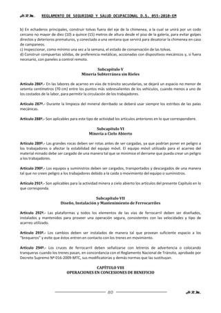 H.R.M.       REGLAMENTO DE SEGURIDAD Y SALUD OCUPACIONAL D.S. 055-2010-EM


b) En echaderos principales, construir tolvas fuera del eje de la chimenea, a la cual se unirá por un codo
cercano no mayor de diez (10) a quince (15) metros de altura desde el piso de la galería, para evitar golpes
directos y deterioros prematuros, y conectado a una ventana que servirá para desatorar la chimenea en caso
de campaneos.
c) Inspeccionar, como mínimo una vez a la semana, el estado de conservación de las tolvas.
d) Construir compuertas sólidas, de preferencia metálicas, accionadas con dispositivos mecánicos y, si fuera
necesario, con paneles a control remoto.

                                              Subcapítulo V
                                      Minería Subterránea sin Rieles

Artículo 286º.- En las labores de acarreo en vías de tránsito secundarias, se dejará un espacio no menor de
setenta centímetros (70 cm) entre los puntos más sobresalientes de los vehículos, cuando menos a uno de
los costados de la labor, para permitir la circulación de los trabajadores.

Artículo 287º.- Durante la limpieza del mineral derribado se deberá usar siempre los estribos de las palas
mecánicas.

Artículo 288º.- Son aplicables para este tipo de actividad los artículos anteriores en lo que correspondiere.

                                             Subcapítulo VI
                                          Minería a Cielo Abierto

Artículo 289º.- Las grandes rocas deben ser rotas antes de ser cargadas, ya que podrían poner en peligro a
los trabajadores o afectar la estabilidad del equipo móvil. El equipo móvil utilizado para el acarreo del
material minado debe ser cargado de una manera tal que se minimice el derrame que pueda crear un peligro
a los trabajadores.

Artículo 290º.- Los equipos y suministros deben ser cargados, transportados y descargados de una manera
tal que no creen peligro a los trabajadores debido a la caída o movimiento del equipo o suministros.

Artículo 291º.- Son aplicables para la actividad minera a cielo abierto los artículos del presente Capítulo en lo
que corresponda.

                                            Subcapítulo VII
                         Diseño, Instalación y Mantenimiento de Ferrocarriles

Artículo 292º.- Las plataformas y todos los elementos de las vías de ferrocarril deben ser diseñados,
instalados y mantenidos para proveer una operación segura, consistentes con las velocidades y tipo de
acarreo utilizado.

Artículo 293º.- Los cambios deben ser instalados de manera tal que provean suficiente espacio a los
“brequeros” y evite que éstos entren en contacto con los trenes en movimiento.

Artículo 294º.- Los cruces de ferrocarril deben señalizarse con letreros de advertencia o colocando
tranqueras cuando los trenes pasan, en concordancia con el Reglamento Nacional de Tránsito, aprobado por
Decreto Supremo Nº 016-2009-MTC, sus modificatorias y demás normas que las sustituyan.

                                          CAPÍTULO VIII
                             OPERACIONES EN CONCESIONES DE BENEFICIO



                                                      80                                               H.R.M.
 