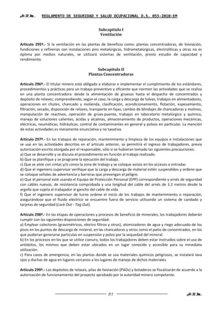 H.R.M.       REGLAMENTO DE SEGURIDAD Y SALUD OCUPACIONAL D.S. 055-2010-EM


                                                Subcapítulo I
                                                 Ventilación

Artículo 295º.- Si la ventilación en las plantas de beneficio como: plantas concentradoras, de lixiviación,
fundiciones y refinerías con instalaciones piro metalúrgicas, hidrometalúrgicas, electrolíticas y otras no es
óptima por medios naturales, se utilizará sistemas de ventilación, previo estudio de capacidad y
rendimiento.

                                               Subcapítulo II
                                          Plantas Concentradoras

Artículo 296º.- El titular minero está obligado a elaborar e implementar el cumplimiento de los estándares,
procedimientos y prácticas para un trabajo preventivo y eficiente que normen las actividades que se realiza
en una planta concentradora: desde la alimentación de gruesos hasta el despacho de concentrados y
depósito de relaves; comprendiendo, según el caso, la carga y descarga de tolvas, trabajos en alimentadores,
operaciones en chutes, chancado y molienda, clasificación, acondicionamiento, flotación, espesamiento,
filtración, secado, disposición de relaves, transporte en fajas, cambio de blindajes de chancadoras y molinos,
manipulación de reactivos, operación de grúas-puente, trabajos en laboratorio metalúrgico y químico,
manejo de soluciones calientes, ácidas y alcalinas, almacenamiento de productos, operaciones mecánicas,
eléctricas, neumáticas, hidráulicas, control de contaminantes en general y polvos en particular. La mención
de estas actividades es meramente enunciativa y no taxativa.

Artículo 297º.- En los trabajos de reparación, mantenimiento y limpieza de los equipos e instalaciones que
se use en las actividades descritas en el artículo anterior, se permitirá el ingreso de trabajadores, previa
autorización escrita otorgada por el responsable, sólo si se hubieran tomado las siguientes precauciones:
a) Que se desarrolle y se discuta el procedimiento en función al trabajo realizado.
b) Que se planifique y se programe la ejecución del trabajo.
c) Que se aísle con cintas y/o conos la zona de trabajo y se coloque avisos en los accesos o entradas
d) Que el ingeniero supervisor verifique que la carga y descarga de material estén suspendidos y ordene que
se coloque señales de advertencia y barreras que prevengan el peligro.
e) Que el personal esté usando el Equipo de Protección Personal (EPP) correspondiente y arnés de seguridad
con cables nuevos, de resistencia comprobada y una longitud del cable del arnés de 1.2 metros desde la
argolla que sujeta al trabajador al gancho del cable de vida.
f) Que el ingeniero supervisor de turno ordene el inicio de los trabajos de mantenimiento o reparación,
asegurándose que el fluido eléctrico se encuentre fuera de servicio utilizando un sistema de candado y
tarjetas de seguridad (Lock Out - Tag Out).

Artículo 298º.- En las etapas de operaciones y procesos de beneficio de minerales, los trabajadores deberán
cumplir con las siguientes disposiciones de seguridad:
a) Emplear colectores (gravimétricos, electro filtros y otros), atomizadores de agua y riego adecuado de los
pisos en los puntos de descarga de mineral, en las chancadoras y otros como el patio de concentrados, en los
que pudieran generarse partículas en suspensión y polvo por la sequedad del mineral.
b) En los procesos en los que se utilice cianuro, todos los trabajadores deben estar instruidos sobre el uso de
antídotos, los mismos que deben estar ubicados en un lugar conocido y accesible para su inmediata
utilización.
c) Para casos de emergencia, en las plantas donde se usa materiales químicos peligrosos, se instalará lava
ojos y duchas de agua en lugares cercanos a los lugares de manejo de dichos materiales.

Artículo 299º.- Los depósitos de relaves, pilas de lixiviación (PADs) y botaderos se fiscalizarán de acuerdo a la
autorización de funcionamiento del proyecto aprobado por la autoridad minera competente.



                                                      81                                               H.R.M.
 