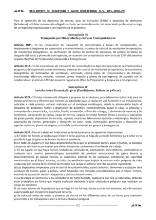H.R.M.       REGLAMENTO DE SEGURIDAD Y SALUD OCUPACIONAL D.S. 055-2010-EM


Para la operación de los depósitos de relaves, pilas de lixiviación (PADs) y depósitos de desmonte
(botaderos), el titular minero está obligado a contar permanentemente con supervisión profesional a cargo
de un ingeniero especializado y con experiencia en geotecnia.

                                         Subcapítulo III
                      Transporte por Mineroducto y en Fajas Transportadoras

Artículo 300°.- En las concesiones de transporte de concentrados a través de mineroductos, se
implementará programas de supervisión y mantenimiento, sistemas de control de monitoreo de operación,
de monitoreos topográficos, de verificación de puntos de control de presiones, de control periódico de
desgaste del ducto y planes de contingencias, de acuerdo con lo establecido en el artículo 135º del presente
reglamento (Plan de Preparación y Respuesta a Emergencias).

Artículo 301º.- En las concesiones de transporte de concentrados en fajas transportadoras se implementará
programas de supervisión y mantenimiento, sistemas de control de monitoreo de operación, de monitoreos
topográficos, de iluminación, de ventilación, antirruido, contra polvo, de comunicación y de drenaje;,
instalaciones eléctricas, motores, sistemas contra incendio y planes de contingencia, de acuerdo con lo
establecido en el artículo 135º del presente reglamento (Plan de Preparación y Respuesta a Emergencias).

                                          Subcapítulo IV
                  Instalaciones Pirometalúrgicas (Fundiciones, Refinerías y Otros)

Artículo 302º.- El titular minero está obligado a preparar los estándares, procedimientos y prácticas para un
trabajo preventivo y eficiente que normen las actividades que se realiza en una fundición y sus instalaciones,
aplicable a cada proceso unitario realizado en el complejo metalúrgico, desde la alimentación hasta el
despacho de productos finales y disposición de desechos; comprendiendo, según el caso, la descarga y
manipuleo de concentrados, tostación, fusión, conversión, refinación a fuego, tratamiento de escorias y de
fundentes, preparación de camas, carga de hornos, carguío del metal fundido (mata o escorias), operación
de grúas-puente, disposición de escorias, soplado, muestreo, laboratorios químico y metalúrgico, limpieza y
reparación de hornos, generación y liberación de calor, ruido, iluminación, generación y liberación de
agentes químicos, planta de oxígeno, control de contaminantes en general y emergencias.

Artículo 303º.- Para el trabajo en fundiciones se tendrá presente las siguientes disposiciones:
a) En todos los hornos se cuidará que el cierre de las puertas se haga de un modo hermético para evitar en lo
posible la fuga de gases o de humos nocivos al ambiente.
b) En todos los lugares en que haya desprendimiento o que se produzcan polvos, gases o humos, se colocará
campanas extractoras para evitar que dichas sustancias contaminen el ambiente de trabajo.
c) En los lugares en que haya hornos, tostadoras, calcinadoras, quemadores, convertidores, sublimadores o
cualquier otro reactor pirometalúrgico susceptible de producir emanaciones de gases tóxicos o
desprendimiento de polvos nocivos se dispondrá, además de las campanas extractoras de seguridad
mencionadas en el literal anterior, circuitos de ventilación que impida la concentración peligrosa de tales
sustancias por encima de los límites permisibles que señala el artículo 103° del presente reglamento.
d) Los dispositivos empleados para el control de contaminantes, como ceniceros, chimeneas y cualquier otro
conducto de humos, gases y polvos, serán limpiados con métodos preestablecidos por el titular minero,
evitando la exposición de los trabajadores a dichos contaminantes.
e) La descarga de los hornos y los conductores de metal fundido, cualquiera que sea su naturaleza, deberán
estar protegidos en forma que impida cualquier desborde y toda salpicadura peligrosa que implique un
riesgo de accidente.
f) Las reparaciones de importancia que se haga en los hornos, ductos y otras instalaciones, estarán siempre
supervisadas por el ingeniero supervisor del área.
g) Se colocará avisos de alerta y sistemas de alarma en los diferentes pisos de un horno para mantener
prevenidos a los trabajadores acerca de toda situación peligrosa.

                                                     82                                             H.R.M.
 