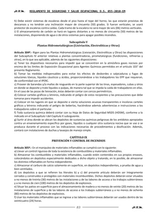 H.R.M.       REGLAMENTO DE SEGURIDAD Y SALUD OCUPACIONAL D.S. 055-2010-EM


h) Debe existir sistemas de escaleras desde el piso hasta el tope del horno, las que estarán provistas de
descansos y no tendrán una inclinación mayor de cincuenta (50) grados. Si fueran verticales, se usará
protector de escaleras contra caídas. Cada tramo de la escalera no será mayor de seis (06) metros verticales.
i) El almacenamiento de carbón se hará en lugares distantes a no menos de cincuenta (50) metros de las
instalaciones, disponiendo de agua o de otros sistemas para apagar posibles incendios.

                                          Subcapítulo V
                    Plantas Hidrometalúrgicas (Lixiviación, Electrolíticas y Otras)

Artículo 304º.- Rigen para las Plantas Hidrometalúrgicas (Lixiviación, Electrolíticas y Otras) las disposiciones
del Subcapítulo IV anterior relativas a plantas concentradoras, pirometalúrgicas (fundiciones, refinerías y
otras), en lo que sea aplicable, además de las siguientes disposiciones:
a) Tener los dispositivos necesarios para impedir que se concentren en la atmósfera gases nocivos por
encima de los límites de Exposición Ocupacional para Agentes Químicos permitidos en el artículo 103° del
presente Reglamento.
b) Tomar las medidas indispensables para evitar los efectos de desbordes o salpicaduras y fugas de
soluciones tóxicas, líquidos cáusticos y ácidos, proporcionándose a los trabajadores los EPP que requieran,
de conformidad con el IPERC.
c) Proveer de barandas y/o mallas de resguardo en la parte superior de las tinas, espesadores, cubas y otros
en donde se deposite y trate líquidos o pulpas, de manera tal que se impida la caída de trabajadores en ellas.
En el caso de las pozas de lixiviación, éstas deberán contar con cercos perimétricos.
d) Colocar carteles gráficos y letreros, indicando el peligro de estos recipientes y las precauciones que debe
tomarse para impedir accidentes.
e) Colocar en los lugares en que se deposite o vierta soluciones acuosas transparentes e incoloras carteles
gráficos y letreros indicando el peligro de beberlas, haciéndose además advertencias e instrucciones a los
trabajadores sobre el particular.
f) Toda sustancia química deberá contar con su Hoja de Datos de Seguridad MSDS (HDSM), conforme a lo
indicado en el Subcapítulo I del Capítulo X subsiguiente.
g) Surtir al área donde se ubican los depósitos de sustancias químicas peligrosas de los antídotos apropiados
contra un envenenamiento específico por gases, líquidos o cualquier otra sustancia nociva que se use o se
produzca durante el proceso con las indicaciones necesarias de procedimientos y dosificación. Además,
contará con instalaciones de duchas y lavaojos de manejo simple.

                                           CAPÍTULO IX
                                PREVENCIÓN Y CONTROL DE INCENDIOS

Artículo 305º.- En el manipuleo de materiales inflamables se cumplirá con lo siguiente:
a) Llevar un control riguroso de toda la existencia de combustibles y materiales inflamables.
b) Almacenar los combustibles y materiales inflamables, cuando estén contenidos en sus propios envases,
colocándolos en depósitos especialmente dedicados a dicho objeto y tratando, en lo posible, de almacenar
los distintos inflamables en forma independiente.
c) Almacenar el carburo de calcio solamente en superficie, en depósitos independientes, a prueba de agua y
bien ventilados.
d) Los depósitos a que se refieren los literales b) y c) del presente artículo deberán ser íntegramente
cerrados y construidos o protegidos con materiales incombustibles. Dichos depósitos deberán estar situados
a no menos de treinta (30) metros de las instalaciones y de las labores de acceso a los trabajos subterráneos
y a no menos de cien (100) metros de los depósitos de explosivos.
e) Situar los patios en superficie para el almacenamiento de madera a no menos de veinte (20) metros de las
instalaciones de superficie y de las labores de acceso a los trabajos subterráneos y a no menos de ochenta
(80) metros de los depósitos de explosivos.
f) Usar los materiales inflamables que se ingrese a las labores subterráneas deberán ser usados dentro de las
veinticuatro (24) horas.

                                                      83                                              H.R.M.
 
