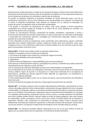 H.R.M.       REGLAMENTO DE SEGURIDAD Y SALUD OCUPACIONAL D.S. 055-2010-EM


g) No almacenar aceites lubricantes o madera en las estaciones de piques o dentro de los treinta (30) metros
de distancia tanto de dichas estaciones como de los depósitos de explosivos, de las subestaciones eléctricas,
de las instalaciones de bombas, de ventiladores y demás salas de máquinas.
h) Guardar en depósitos especiales las pequeñas cantidades de aceites lubricantes para el uso de las
perforadoras, locomotoras, carros y otras maquinarias que sean guardadas en el subsuelo. Si el almacenaje
se hiciera en depósitos enmaderados, éstos deberán ser cubiertos con un material no inflamable. Las
puertas de acceso a los depósitos serán de materiales incombustibles.
i) No guardar o amontonar los desperdicios de madera, cajas vacías, papeles y demás desperdicios
combustibles que ofrezcan peligro de incendio en el interior de las minas, debiendo ser extraídos a la
superficie tan pronto como sea posible.
j) Instalar las sub-estaciones eléctricas, instalaciones de bombas, ventiladores, cabrestantes o tornos y
demás fuentes potenciales de incendios subterráneos, en casetas construidas con materiales incombustibles
o preservados por tratamientos químicos o protegidos por revestimientos adecuados. Además, estarán
provistos de conveniente ventilación.
k) Tener disponible en todas las instalaciones, tanto superficiales como subterráneas, equipo y materiales
adecuados para combatir rápidamente cualquier amago de incendio, tales como extintores, arena, agua,
mangueras y otros. En las instalaciones subterráneas se tendrá cuidado de no usar extintores químicos cuyos
gases nocivos puedan contaminar el aire.

Artículo 306º.- El titular minero debe cumplir las siguientes disposiciones:
a) Elaborar un programa contra incendios que comprenda:
1. Un inventario de peligros sobre la base de un estudio de riesgos de incendio.
2. Instrucciones detalladas y bien documentadas.
3. Capacitación.
4. Determinación de obligaciones y responsabilidades para casos de emergencia.
b) No efectuar el almacenamiento conjunto y prolongado de sustancias y materiales que puedan reaccionar
espontáneamente por oxidación y causar incendios.
c) En los almacenes de materiales inflamables, los pisos serán impermeables e incombustibles.
d) La manipulación de los tanques de combustible y lubricantes, para el consumo directo en las operaciones
mineras, deberán regirse de acuerdo a lo dispuesto en el Texto Único Ordenado de la Ley Orgánica de
Hidrocarburos, aprobado por Decreto Supremo Nº 042- 2005-EM, sus reglamentos, sus modificatorias y
demás normas vigentes aplicables.
e) Toda unidad operativa deberá contar con un sistema de alarma, cuyo funcionamiento será difundido a
todo el personal.
f) Incluir la relación de los equipos de extinción en todo programa de prevención de incendios.

Artículo 307°.- Se instalará sistemas contra incendios adecuadamente distribuidos, especialmente en áreas
críticas o de peligro potencial. Dichos sistemas deben contener grifos de agua, depósitos de arena o de gases
incombustibles y se dispondrá, además, de extintores portátiles provistos de todos los accesorios necesarios
para su uso inmediato. Estos elementos o dispositivos estarán convenientemente distribuidos a fi n de poder
ser empleados oportunamente, produciendo cortinas, chorros y lluvias, o creando ambientes incombustibles
para evitar cualquier posible siniestro. Especial cuidado se tendrá en lugares peligrosos, tales como tanques
de combustibles, ductos, quemadores, hornos, entre otros, donde se instalará alguno de los elementos o
dispositivos indicados. Estas instalaciones se mantendrán en perfecto estado y todo el personal estará
debidamente entrenado para emplearlos. Igualmente, se efectuará simulacros de evacuación cuando menos
una vez por semestre. Los aparatos e implementos de emergencia serán revisados todas las semanas.

Artículo 308°.- Los extintores portátiles deberán inspeccionarse una vez al mes para verificar la fecha de
vigencia de uso, puesta del precinto de seguridad y el certificado de prueba hidrostática.




                                                    84                                              H.R.M.
 
