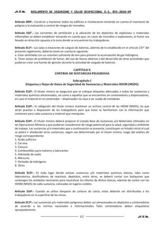 H.R.M.       REGLAMENTO DE SEGURIDAD Y SALUD OCUPACIONAL D.S. 055-2010-EM


Artículo 309º.- Construir y mantener todos los edificios e instalaciones teniendo en cuenta el inventario de
peligros y la evaluación y control de riesgos de incendios.

Artículo 310°.- Las corrientes de ventilación y la ubicación de los depósitos de explosivos o materiales
inflamables se deben establecer tomando en cuenta que, en casos de incendios o explosiones, el humo sea
llevado en dirección opuesta a la zona donde se encuentran los trabajadores.

Artículo 311º.- Las salas o estaciones de carguío de baterías, además de lo establecido en el artículo 237° del
presente reglamento, deberán tener en cuenta lo siguiente:
a. Estar ventiladas con un volumen suficiente de aire para prevenir la acumulación de gas hidrógeno.
b. Tener avisos de prohibición de fumar, del uso de llamas abiertas o del desarrollo de otras actividades que
pudieran crear una fuente de ignición durante la actividad de cargado de baterías.

                                            CAPÍTULO X
                                 CONTROL DE SUSTANCIAS PELIGROSAS

                                          Subcapítulo I
        Etiquetas y Hojas de Datos de Seguridad de Sustancias y Materiales HDSM (MSDS)

Artículo 312º.- El titular minero se asegurará que se coloque etiquetas adecuadas a todas las sustancias y
materiales químicos almacenados, así como a aquellos que se encuentren en contenedores y dispensadores,
en caso el material en el contenedor – dispensador no vaya a ser usado de inmediato.

Artículo 313º.- Es obligación del titular minero mantener un archivo central de las HDSM (MSDS), las que
serán puestas a disposición de los trabajadores para que éstos se familiaricen con la información que
contienen para cada sustancia y material que manipulan.

Artículo 314º.- El titular minero deberá preparar el Listado Base de Sustancias y/o Materiales Utilizados en
las Operaciones Mineras y que pudieran considerarse de riesgo potencial para la salud, seguridad y ambiente
de trabajo. Las sustancias y/o materiales que a continuación se presenta, constituyen un listado inicial al cual
se podrá ir añadiendo otras sustancias, según sea determinado por el titular minero, luego del análisis de
riesgo correspondiente:
1. Ácido sulfúrico
2. Cal viva
3. Cianuro
4. Combustibles para motores y lubricantes
5. Hidróxido de sodio
6. Mercurio
7. Peróxido de hidrógeno
8. Otros

Artículo 315º.- En todo lugar donde existan sustancias y/o materiales químicos tóxicos, tales como
laboratorios, dosificadores de reactivos, depósitos, entre otros, se deberá contar con botiquines que
contengan los antídotos necesarios para neutralizar los efectos de dichos tóxicos; además de contar con las
HDSM (MSDS) de cada sustancia, colocadas en lugares visibles.

Artículo 316º.- Cuando se utilice lámparas de carburo de calcio, éstas deberán ser distribuidas a los
trabajadores en la superficie de las minas.

Artículo 317º.- Las sustancias y/o materiales peligrosos deben ser almacenados en depósitos o contenedores
de acuerdo a las normas nacionales e internacionales Tales contenedores deben etiquetarse
apropiadamente.

                                                      85                                              H.R.M.
 