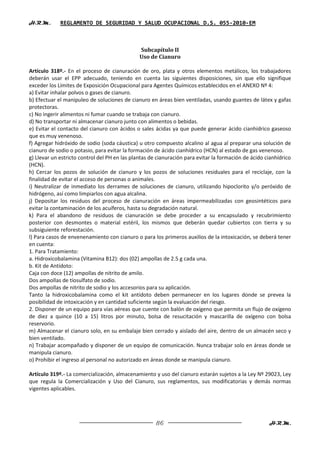 H.R.M.       REGLAMENTO DE SEGURIDAD Y SALUD OCUPACIONAL D.S. 055-2010-EM



                                               Subcapítulo II
                                               Uso de Cianuro

Artículo 318º.- En el proceso de cianuración de oro, plata y otros elementos metálicos, los trabajadores
deberán usar el EPP adecuado, teniendo en cuenta las siguientes disposiciones, sin que ello signifique
exceder los Límites de Exposición Ocupacional para Agentes Químicos establecidos en el ANEXO Nº 4:
a) Evitar inhalar polvos o gases de cianuro.
b) Efectuar el manipuleo de soluciones de cianuro en áreas bien ventiladas, usando guantes de látex y gafas
protectoras.
c) No ingerir alimentos ni fumar cuando se trabaja con cianuro.
d) No transportar ni almacenar cianuro junto con alimentos o bebidas.
e) Evitar el contacto del cianuro con ácidos o sales ácidas ya que puede generar ácido cianhídrico gaseoso
que es muy venenoso.
f) Agregar hidróxido de sodio (soda cáustica) u otro compuesto alcalino al agua al preparar una solución de
cianuro de sodio o potasio, para evitar la formación de ácido cianhídrico (HCN) al estado de gas venenoso.
g) Llevar un estricto control del PH en las plantas de cianuración para evitar la formación de ácido cianhídrico
(HCN).
h) Cercar los pozos de solución de cianuro y los pozos de soluciones residuales para el reciclaje, con la
finalidad de evitar el acceso de personas o animales.
i) Neutralizar de inmediato los derrames de soluciones de cianuro, utilizando hipoclorito y/o peróxido de
hidrógeno, así como limpiarlos con agua alcalina.
j) Depositar los residuos del proceso de cianuración en áreas impermeabilizadas con geosintéticos para
evitar la contaminación de los acuíferos, hasta su degradación natural.
k) Para el abandono de residuos de cianuración se debe proceder a su encapsulado y recubrimiento
posterior con desmontes o material estéril, los mismos que deberán quedar cubiertos con tierra y su
subsiguiente reforestación.
l) Para casos de envenenamiento con cianuro o para los primeros auxilios de la intoxicación, se deberá tener
en cuenta:
1. Para Tratamiento:
a. Hidroxicobalamina (Vitamina B12): dos (02) ampollas de 2.5 g cada una.
b. Kit de Antídoto:
Caja con doce (12) ampollas de nitrito de amilo.
Dos ampollas de tíosulfato de sodio.
Dos ampollas de nitrito de sodio y los accesorios para su aplicación.
Tanto la hidroxicobalamina como el kit antídoto deben permanecer en los lugares donde se prevea la
posibilidad de intoxicación y en cantidad suficiente según la evaluación del riesgo.
2. Disponer de un equipo para vías aéreas que cuente con balón de oxígeno que permita un flujo de oxígeno
de diez a quince (10 a 15) litros por minuto, bolsa de resucitación y mascarilla de oxígeno con bolsa
reservorio.
m) Almacenar el cianuro solo, en su embalaje bien cerrado y aislado del aire, dentro de un almacén seco y
bien ventilado.
n) Trabajar acompañado y disponer de un equipo de comunicación. Nunca trabajar solo en áreas donde se
manipula cianuro.
o) Prohibir el ingreso al personal no autorizado en áreas donde se manipula cianuro.

Artículo 319º.- La comercialización, almacenamiento y uso del cianuro estarán sujetos a la Ley Nº 29023, Ley
que regula la Comercialización y Uso del Cianuro, sus reglamentos, sus modificatorias y demás normas
vigentes aplicables.




                                                      86                                              H.R.M.
 
