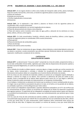 H.R.M.       REGLAMENTO DE SEGURIDAD Y SALUD OCUPACIONAL D.S. 055-2010-EM


Artículo 323º.- En los lugares donde se utilice como medios de transporte cable carriles, planos inclinados,
líneas de cauville, ferrocarriles, entre otros, se tendrá los siguientes planos a escala conveniente:
a) Plano de instalación
b) Detalles de construcción
c) Perfiles longitudinales y transversales
d) Estaciones.

Artículo 324º.- En la explotación a tajo abierto y placeres se llevará al día los siguientes planos en
coordenadas UTM, a escala conveniente:
a) Plano general de explotación y en sección longitudinal de las labores.
b) Plano de almacenamiento de relaves y otros desechos.
c) Plano del sistema contra incendios como redes de agua, grifos y ubicación de los extintores en mina,
planta, talleres, oficinas y otros lugares.

Artículo 325º.- En toda concentradora, fundición, refinería, planta de beneficio, talleres y otros lugares,
existirán los siguientes planos en coordenadas UTM a escala conveniente:
a) Plano general
b) Planos de distribución de combustible y gases.
c) Planos de drenaje.
d) Planos del sistema contra incendios.

Artículo 326º.- Todas las instalaciones de agua, desagüe, relleno hidráulico y electricidad deberán contar con
sus planos y secciones a escala conveniente, que permitan ejecutar fácilmente labores de mantenimiento,
reparación, modificación o ampliación de los sistemas.

                                             CAPÍTULO XII
                                        EXPLOTACIÓN DE CARBÓN

Artículo 327º.- La denominación “minas de carbón” comprende las minas de carbón, propiamente dichas, y
las de todo combustible mineral sólido, rigiéndose para todas ellas las disposiciones del presente capítulo y
de todo el presente Reglamento, en cuanto les sea aplicable.
Además:
a) Los métodos de minado no deben exponer a persona alguna a riesgos causados por anchos excesivos de
los tajeos, cortes transversales y entradas o métodos de recuperación de pilares inadecuados. Las
dimensiones de los pilares deben ser compatibles con el control efectivo del techo y los taludes.
b) En las minas con alto contenido de materiales volátiles se contará con un trabajador experto dedicado a
detectar y eliminar los riesgos en las labores. Para controlar la adherencia del polvo de carbón al piso,
paredes, techo y enmaderado de las labores debe aplicarse polvo inerte y/o, en caso llegara a adherirse,
extraer el polvo de carbón acumulado con toda precaución, en recipientes incombustibles.
c) Los trabajos e instalaciones se planearán de manera que se produzca la menor cantidad posible de polvo.
En ningún caso se permitirá la acumulación de polvo en el piso, en el techo y en las paredes de las labores,
en cantidades superiores a treinta (30) gramos por metro cúbico.
d) Se contará con trabajadores especializados y aparatos detectores-evaluadores con el fi n de verificar que
las concentraciones de gases y polvos se encuentren por debajo de los límites de exposición ocupacional
para agentes químicos. La supervisión de los trabajadores encargados de evaluar polvos y gases será rigurosa
y se prohibirá terminantemente su reemplazo, aunque sea momentáneamente, por personal ajeno a estas
actividades.
e) En los casos de minas de alto contenido de materias volátiles, se cuidará de espolvorear las labores con
roca pulverizada capaz de pasar por malla N° 60. Se usará polvo de roca con contenido de sílice libre, inferior
al cinco por ciento (5%). En casos excepcionales, podrá emplearse polvo conteniendo hasta quince por
ciento (15%) de sílice libre. El objetivo será producir un mínimo de sesenta y cinco por ciento (65%) de


                                                     88                                              H.R.M.
 