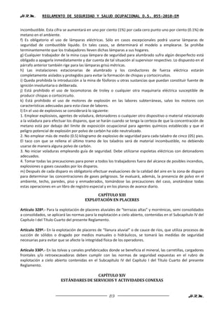H.R.M.       REGLAMENTO DE SEGURIDAD Y SALUD OCUPACIONAL D.S. 055-2010-EM


incombustible. Esta cifra se aumentará en uno por ciento (1%) por cada cero punto uno por ciento (0.1%) de
metano en el ambiente.
f) Es obligatorio el uso de lámparas eléctricas. Sólo en casos excepcionales podrá usarse lámparas de
seguridad de combustible líquido. En tales casos, se determinará el modelo a emplearse. Se prohíbe
terminantemente que los trabajadores lleven dichas lámparas a sus hogares.
g) Cualquier trabajador de la mina cuya lámpara de seguridad para alumbrado sufra algún desperfecto está
obligado a apagarla inmediatamente y dar cuenta de tal situación al supervisor respectivo. Lo dispuesto en el
párrafo anterior también rige para las lámparas grisú métricas.
h) Las instalaciones estacionarias de alumbrado y los conductores de fuerza eléctrica estarán
completamente aislados y protegidos para evitar la formación de chispas y cortocircuitos.
i) Queda prohibida la introducción a la mina de fósforos u otras sustancias que puedan constituir fuente de
ignición involuntaria o deliberada.
j) Está prohibido el uso de locomotoras de troley o cualquier otra maquinaria eléctrica susceptible de
producir chispas o cortocircuito.
k) Está prohibido el uso de motores de explosión en las labores subterráneas, salvo los motores con
características adecuadas para esta clase de labores.
l) En el uso de explosivos se considerará lo siguiente:
1. Emplear explosivos, agentes de voladura, detonadores o cualquier otro dispositivo o material relacionado
a la voladura para efectuar los disparos, que se harán cuando se tenga la certeza de que la concentración de
metano está por debajo del límite de exposición ocupacional para agentes químicos establecido y que el
peligro potencial de explosión por polvo de carbón ha sido neutralizado.
2. No emplear más de medio (0.5) kilogramo de explosivo de seguridad para cada taladro de cinco (05) pies.
El taco con que se rellena el último tramo de los taladros será de material incombustible, no debiendo
usarse de manera alguna polvo de carbón.
3. No iniciar voladuras empleando guía de seguridad. Debe utilizarse espoletas eléctricas con detonadores
adecuados.
4. Tomar todas las precauciones para poner a todos los trabajadores fuera del alcance de posibles incendios,
explosiones o gases causados por los disparos.
m) Después de cada disparo es obligatorio efectuar evaluaciones de la calidad del aire en la zona de disparo
para determinar las concentraciones de gases peligrosos. Se evaluará, además, la presencia de polvo en el
ambiente, techo, paredes, piso y enmaderados, tomándose las precauciones del caso, anotándose todas
estas operaciones en un libro de registro especial y en los planos de avance diario.

                                            CAPÍTULO XIII
                                       EXPLOTACIÓN EN PLACERES

Artículo 328º.- Para la explotación de placeres aluviales de “terrazas altas” y morrénicas, semi consolidados
a consolidados, se aplicará las normas para la explotación a cielo abierto, contenidas en el Subcapítulo IV del
Capítulo I del Título Cuarto del presente Reglamento.

Artículo 329º.- En la explotación de placeres de “llanura aluvial” o de cauce de ríos, que utiliza procesos de
succión de sólidos o dragado por medios manuales o hidráulicos, se tomará las medidas de seguridad
necesarias para evitar que se afecte la integridad física de los operadores.

Artículo 330º.- En las tolvas y canales prefabricados donde se beneficia el mineral, las carretillas, cargadores
frontales y/o retroexcavadoras deben cumplir con las normas de seguridad expuestas en el rubro de
explotación a cielo abierto contenidas en el Subcapítulo IV del Capítulo I del Título Cuarto del presente
Reglamento.

                                        CAPÍTULO XIV
                        ESTÁNDARES DE SERVICIOS Y ACTIVIDADES CONEXAS


                                                      89                                              H.R.M.
 