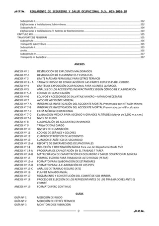 H.R.M.             REGLAMENTO DE SEGURIDAD Y SALUD OCUPACIONAL D.S. 055-2010-EM


    Subcapítulo II ............................................................................................................................................................ 102
    Edificaciones e Instalaciones Subterráneas .............................................................................................................. 102
    Subcapítulo III ........................................................................................................................................................... 104
    Edificaciones e Instalaciones En Talleres de Mantenimiento ................................................................................... 104
  CAPÍTULO XXII ............................................................................................................................................................... 105
  TRANSPORTE DE PERSONAL ......................................................................................................................................... 105
    Subcapítulo I ............................................................................................................................................................. 105
    Transporte Subterráneo ........................................................................................................................................... 105
    Subcapítulo II ............................................................................................................................................................ 105
    Jaulas........................................................................................................................................................................ 105
    Subcapítulo III ........................................................................................................................................................... 107
    Transporte en Superficie .......................................................................................................................................... 107

                                                                                  ANEXOS

ANEXO Nº 1                    DESTRUCCIÓN DE EXPLOSIVOS MALOGRADOS
ANEXO Nº 2                    DESTRUCCIÓN DE FULMINANTES Y ESPOLETAS
ANEXO N° 3                    LÍMITE MÁXIMO PERMISIBLE PARA ESTRÉS TÉRMICO
ANEXO Nº 3 – A                TABLA DE RIESGO DE CONGELACIÓN DE LAS PARTES EXPUESTAS DEL CUERPO
ANEXO Nº 4                    LÍMITES DE EXPOSICIÓN OCUPACIONAL PARA AGENTES QUÍMICOS
ANEXO Nº 5                    ANÁLISIS DE LOS ACCIDENTES INCAPACITANTES SEGÚN CÓDIGO DE CLASIFICACIÓN
ANEXO N° 5-A                  CÓDIGO DE CLASIFICACIÓN
ANEXO Nº 6                    EQUIPOS Y ACCESORIOS DE SALVATAJE MINERO – MÍNIMO NECESARIO
ANEXO Nº 7                    AVISO DE ACCIDENTE MORTAL
ANEXO Nº 7-A                  INFORME DE INVESTIGACIÓN DEL ACCIDENTE MORTAL Presentado por el Titular Minero
ANEXO N° 7-B                  INFORME DE INVESTIGACION DEL ACCIDENTE MORTAL Presentado por el Fiscalizador
ANEXO Nº 7-C                  FICHA MÉDICA OCUPACIONAL
ANEXO N° 7-D                  EVALUACION MÉDICA PARA ASCENSO A GRANDES ALTITUDES (Mayor de 2,500 m.s.n.m.)
ANEXO Nº 7-E                  NIVEL DE RUIDO
ANEXO N° 8                    CLASIFICACIÓN DE ACCIDENTES EN MINERÍA
ANEXO N° 9                    TABLA DE DÍAS CARGO
ANEXO Nº 10                   NIVELES DE ILUMINACIÓN
ANEXO Nº 11                   CÓDIGO DE SEÑALES Y COLORES
ANEXO Nº 12                   CUADRO ESTADÍSTICO DE ACCIDENTES
ANEXO Nº 13                   CUADRO ESTADÍSTICO DE SEGURIDAD
ANEXO Nº 13-A                 REPORTE DE ENFERMEDADES OCUPACIONALES
ANEXO N° 14                   INDUCCIÓN Y ORIENTACIÓN BÁSICA Para uso del Departamento de SSO
ANEXO N° 14-A                 PROGRAMA DE CAPACITACIÓN EN EL TRABAJO / TAREA
ANEXO Nº 14-B                 MATRIZ BÁSICA DE CAPACITACIÓN EN SEGURIDAD Y SALUD OCUPACIONAL MINERA
ANEXO Nº 15                   PERMISO ESCRITO PARA TRABAJO DE ALTO RIESGO (PETAR)
ANEXO Nº 15-A                 FORMATO PARA ELABORACIÓN DE ESTÁNDARES
ANEXO Nº 15-B                 FORMATO PARA LA ELABORACIÓN DE LOS PETS
ANEXO Nº 15-C                 ANÁLISIS DE TRABAJO SEGURO (ATS)
ANEXO Nº 16                   PLAN DE MINADO ANUAL
ANEXO Nº 17                   REGLAMENTO Y CONSTITUCIÓN DEL COMITÉ DE SSO MINERA
ANEXO Nº 18                   PROCESO DE ELECCIÓN DE LOS REPRESENTANTES DE LOS TRABAJADORES ANTE EL
                              COMITÉ
ANEXO Nº 19                   FORMATO IPERC CONTINUO

                                                                                    GUÍAS
GUÍA Nº 1                     MEDICIÓN DE RUIDO
GUÍA Nº 2                     MEDICIÓN DE ESTRÉS TÉRMICO
GUÍA Nº 3                     MONITOREO DE VIBRACIÓN

                                                                                       9                                                                               H.R.M.
 