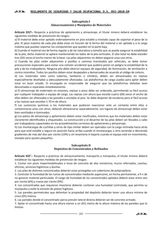 H.R.M.       REGLAMENTO DE SEGURIDAD Y SALUD OCUPACIONAL D.S. 055-2010-EM


                                          Subcapítulo I
                              Almacenamiento y Manipuleo de Materiales

Artículo 331º.- Respecto a prácticas de apilamiento y almacenaje, el titular minero deberá establecer las
siguientes medidas de prevención de riesgos:
a) El material debe estar apilado ordenadamente en piso estable y nivelado capaz de soportar el peso de la
pila. El peso máximo de cada pila debe estar en función de la forma del material a ser apilado y a la carga
máxima que puedan soportar los componentes que queden en la parte baja.
b) Cuando el material sea de forma regular y de tal naturaleza y tamaño que se pueda asegurar la estabilidad
de la pila, dicho material se apilará manteniendo los lados de la pila verticales. El alto total no debe exceder
tres (03) veces el ancho menor de la base. Las pilas adyacentes no deben pegarse unas con otras.
c) Cuando las pilas estén adyacentes a pasillos o caminos transitados por vehículos, se debe tomar
precauciones especiales para evitar una colisión accidental que pudiera poner en peligro la estabilidad de la
pila y de los trabajadores. Ninguna pila debe obstruir equipos de seguridad, de iluminación, de ventilación o
contra incendios. Todos los pasillos deben estar despejados y demarcados de acuerdo al código de colores.
d) Los materiales tales como tuberías, tambores o cilindros, deben ser almacenados en repisas
especialmente diseñadas y adecuadamente afianzadas. Las plataformas de carga usadas para apilar deben
estar en buen estado. El encargado es responsable de asegurar que las plataformas dañadas sean
descartadas o reparadas inmediatamente.
e) El almacenaje de materiales en estantes, repisas o pisos debe ser ordenado, permitiendo su fácil acceso
por cualquier trabajador o equipo de carga. Las repisas con altura que exceda cuatro (04) veces el ancho de
ellas deben ser afianzadas a las paredes o ancladas al piso. Se debe disponer de escaleras para el fácil acceso
a las repisas que excedan 1.70 m de altura.
f) Las sustancias químicas o los materiales que pudieran reaccionar ante un contacto entre ellos o
contaminarse unos con otros, deberán almacenarse separadamente. Los lugares de almacenaje deben estar
bien ventilados e iluminados.
g) Los patios de almacenaje y apilamiento deben estar clasificados, mientras que los materiales deben estar
claramente identificados y etiquetados. La construcción y el desarme de las pilas deben ser llevados a cabo
por trabajadores capacitados en los procedimientos correctos de apilamiento y almacenaje.
h) Los montacargas de cuchillas y otros de tipo similar deben ser operados con la carga inclinada hacia atrás
para que esté estable y segura en posición hacia arriba cuando el montacargas u otro ascienda o descienda
gradientes de más del diez por ciento (10%) y sin levantarla ni bajarla cuando el equipo esté en movimiento,
excepto para ajustes pequeños.

                                             Subcapítulo II
                                 Depósitos de Concentrados y Refinados

Artículo 332°.- Respecto a prácticas de almacenamiento, transporte y manipuleo, el titular minero deberá
establecer las siguientes medidas de prevención de riesgos:
1. Contar con pisos impermeabilizados o lozas de concreto de alta resistencia, muros reforzados, casetas,
oficinas, servicios higiénicos y duchas.
2. Las pilas de distintos concentrados deberán estar protegidas con cobertores de polipropileno.
3. Controlar la humedad de las rumas de concentrados mediante aspersores, en forma permanente, a fi n de
no generar material particulado. El rango de humedad de los concentrados apilados deberá estar entre seis
por ciento (6%) y nueve por ciento (9%).
4. Los concentrados que requieran mezclarse deberán contener una humedad controlada, que permita su
manipuleo y evite la emisión de polvos fugitivos.
5. Las paredes perimetrales que delimitan la propiedad del depósito deberán tener una altura mínima de
cinco (05) metros.
6. Las paredes donde el concentrado ejerza presión lateral directa deberán ser de concreto armado.
7. Apilar el concentrado hasta una altura menor a un (01) metro de la altura máxima de las paredes que lo
limitan.

                                                      90                                              H.R.M.
 