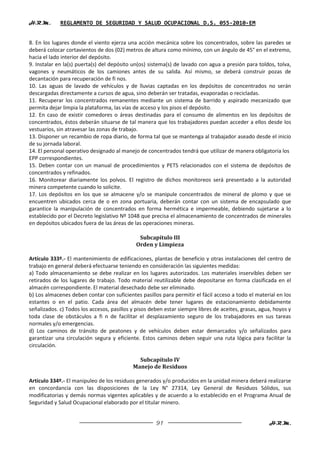 H.R.M.       REGLAMENTO DE SEGURIDAD Y SALUD OCUPACIONAL D.S. 055-2010-EM


8. En los lugares donde el viento ejerza una acción mecánica sobre los concentrados, sobre las paredes se
deberá colocar cortavientos de dos (02) metros de altura como mínimo, con un ángulo de 45° en el extremo,
hacia el lado interior del depósito.
9. Instalar en la(s) puerta(s) del depósito un(os) sistema(s) de lavado con agua a presión para toldos, tolva,
vagones y neumáticos de los camiones antes de su salida. Así mismo, se deberá construir pozas de
decantación para recuperación de fi nos.
10. Las aguas de lavado de vehículos y de lluvias captadas en los depósitos de concentrados no serán
descargadas directamente a cursos de agua, sino deberán ser tratadas, evaporadas o recicladas.
11. Recuperar los concentrados remanentes mediante un sistema de barrido y aspirado mecanizado que
permita dejar limpia la plataforma, las vías de acceso y los pisos el depósito.
12. En caso de existir comedores o áreas destinadas para el consumo de alimentos en los depósitos de
concentrados, éstos deberán situarse de tal manera que los trabajadores puedan acceder a ellos desde los
vestuarios, sin atravesar las zonas de trabajo.
13. Disponer un recambio de ropa diario, de forma tal que se mantenga al trabajador aseado desde el inicio
de su jornada laboral.
14. El personal operativo designado al manejo de concentrados tendrá que utilizar de manera obligatoria los
EPP correspondientes.
15. Deben contar con un manual de procedimientos y PETS relacionados con el sistema de depósitos de
concentrados y refinados.
16. Monitorear diariamente los polvos. El registro de dichos monitoreos será presentado a la autoridad
minera competente cuando lo solicite.
17. Los depósitos en los que se almacene y/o se manipule concentrados de mineral de plomo y que se
encuentren ubicados cerca de o en zona portuaria, deberán contar con un sistema de encapsulado que
garantice la manipulación de concentrados en forma hermética e impermeable, debiendo sujetarse a lo
establecido por el Decreto legislativo Nº 1048 que precisa el almacenamiento de concentrados de minerales
en depósitos ubicados fuera de las áreas de las operaciones mineras.

                                              Subcapítulo III
                                             Orden y Limpieza

Artículo 333º.- El mantenimiento de edificaciones, plantas de beneficio y otras instalaciones del centro de
trabajo en general deberá efectuarse teniendo en consideración las siguientes medidas:
a) Todo almacenamiento se debe realizar en los lugares autorizados. Los materiales inservibles deben ser
retirados de los lugares de trabajo. Todo material reutilizable debe depositarse en forma clasificada en el
almacén correspondiente. El material desechado debe ser eliminado.
b) Los almacenes deben contar con suficientes pasillos para permitir el fácil acceso a todo el material en los
estantes o en el patio. Cada área del almacén debe tener lugares de estacionamiento debidamente
señalizados. c) Todos los accesos, pasillos y pisos deben estar siempre libres de aceites, grasas, agua, hoyos y
toda clase de obstáculos a fi n de facilitar el desplazamiento seguro de los trabajadores en sus tareas
normales y/o emergencias.
d) Los caminos de tránsito de peatones y de vehículos deben estar demarcados y/o señalizados para
garantizar una circulación segura y eficiente. Estos caminos deben seguir una ruta lógica para facilitar la
circulación.

                                              Subcapítulo IV
                                            Manejo de Residuos

Artículo 334º.- El manipuleo de los residuos generados y/o producidos en la unidad minera deberá realizarse
en concordancia con las disposiciones de la Ley N° 27314, Ley General de Residuos Sólidos, sus
modificatorias y demás normas vigentes aplicables y de acuerdo a lo establecido en el Programa Anual de
Seguridad y Salud Ocupacional elaborado por el titular minero.


                                                      91                                              H.R.M.
 