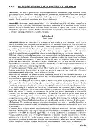 H.R.M.       REGLAMENTO DE SEGURIDAD Y SALUD OCUPACIONAL D.S. 055-2010-EM


Artículo 335º.- Los residuos generados y/o producidos en la unidad minera como ganga, desmonte, relaves,
aguas ácidas, escorias, entre otros serán, según el caso, almacenados, encapsulados o dispuestos en lugares
diseñados para tal efecto hasta su disposición final, asegurando la estabilidad física y química de dichos
lugares, a fi n de garantizar la seguridad y salud de los trabajadores.

Artículo 336º.- Se colocará recipientes de hierro u otro material incombustible en la salida a superficie de
cada nivel, con el fi n de que los trabajadores arrojen allí los sobrantes y productos de descomposición de las
lámparas de carburo de calcio. Estos recipientes estarán instalados en lugares secos, aislados de materiales
inflamables o explosivos y provistos de adecuada ventilación. Está prohibido arrojar desperdicios de carburo
de calcio en lugares que no sean los depósitos indicados.

                                                Subcapítulo V
                                                 Electricidad

Artículo 337º.- Las instalaciones eléctricas y actividades relacionadas a ellas, deben de cumplir con las
normas establecidas en el Código Nacional de Electricidad y la Resolución Ministerial N° 308-2001-EM/VME,
sus modificaciones y aquellas que las sustituyan y demás disposiciones legales vigentes. Las instalaciones,
operaciones y mantenimiento de equipos y/o herramientas eléctricas empleados en trabajos mineros
deberán ajustarse a lo dispuesto en el párrafo anterior, al presente reglamento y a las normas y
procedimientos elaborados por cada titular minero, los que deben considerar, entre otros, lo siguiente:
a) El titular minero comunicará a la autoridad minera competente la instalación y uso de energía eléctrica en
sus operaciones, incluyendo información sobre potencia instalada, tensión, tipo de corriente, justificando
con la respectiva documentación y planos su distribución tanto en superficie como en el subsuelo.
Igualmente, debe comunicar a la autoridad minera competente, toda vez que requiera incrementar la
capacidad de sus instalaciones en potencias mayores a 500 kVA y no podrá energizar el sistema hasta que no
cuente con la autorización escrita correspondiente.
b) Todos los trabajos en instalaciones eléctricas deben llevarse a cabo con trabajadores especializados y en
circuitos previamente desenergizados y contar con planos o diagramas que mostrarán información
actualizada que ayude a identificar y operar el sistema eléctrico.
c) La conducción de energía eléctrica de corriente alterna en el interior de la mina podrá hacerse hasta 10 kV
de tensión, de acuerdo a un proyecto o estudio, para evitar accidentes personales, daños a los equipos o
interrupciones en el proceso productivo.
d) Las líneas de distribución, maquinarias y demás instalaciones deben estar protegidas para casos de
sobrecarga, fallas a tierra, cortocircuito y baja tensión, mediante fusibles o interruptores de circuito del tipo
y capacidad correctos, impidiendo su involuntaria reenergización después de una interrupción de corriente.
e) Los circuitos eléctricos contarán con dispositivos de interrupción automática con neutros conectados a
tierra. Además, todo equipo eléctrico estacionario deberá contar con un interruptor instalado a no más de
veinte (20) metros o cualquier otro dispositivo de parada que permita desenergizarlo rápidamente.
Asimismo, toda instalación temporal deberá contar con la instalación de interruptores en el punto de
suministro, para líneas que serán usadas en casos específicos de las operaciones mineras o en casos de
emergencia, cuando peligre la vida o esté involucrada la seguridad de la mina; para lo cual se proporcionará
personal de supervisión calificada e instalación de barreras adecuadas y avisos preventivos de advertencia.
f) Todo equipo eléctrico de mina, aparatos automáticos de ruptura, interruptores y todos los dispositivos de
control deben estar protegidos contra la humedad, polvo, agua corrosiva, roedores y del ingreso de personas
no autorizadas.
g) Antes de iniciar cualquier trabajo de mantenimiento y reparación de equipos o circuitos eléctricos, se
procederá a desenergizarlo y descargarlo bloqueando su reconexión en concordancia con lo establecido en
los artículos 342º a 347º del presente reglamento. Si en un sólo circuito existe la necesidad de hacer varios
trabajos, cada trabajador o cada jefe responsable colocará su candado y tarjeta; los cuales serán retirados
sucesivamente al término del trabajo. Antes de la reconexión de la energía, el área debe quedar limpia de
herramientas, materiales y desperdicios. Además, todas las maquinarias deben tener puestas sus respectivas
guardas, salvo las excepciones indicadas por el Código Nacional de electricidad o Norma DGE específica.

                                                      92                                               H.R.M.
 