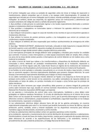 H.R.M.      REGLAMENTO DE SEGURIDAD Y SALUD OCUPACIONAL D.S. 055-2010-EM


h) El primer trabajador que coloca su candado de seguridad, antes de iniciar el trabajo de reparación o
mantenimiento, deberá comprobar que el circuito y los equipos estén desenergizados. El candado de
seguridad será retirado por el mismo trabajador que lo colocó, estando prohibido encargar esta tarea a otro
trabajador. Se exhibirá, donde sea requerido, los siguientes avisos con instrucciones y advertencias que
cumplan estándares del código de colores y señales del presente reglamento:
1. Que prohíban a toda persona no autorizada ingresar a los locales especialmente destinados a contener
equipos o instalaciones eléctricas energizadas.
2. Que prohíban a trabajadores no autorizados operar o intervenir los aparatos eléctricos o cualquier
elemento de la instalación.
3. Que indiquen instrucciones a seguir en casos de incendio en los recintos en que se encuentren aparatos e
instalaciones eléctricas.
4. Que señalen la manera de prestar primeros auxilios a los trabajadores que entren en contacto con
conductores y equipo energizados.
5. Que indiquen el teléfono del área responsable para notificar acontecimientos de emergencia de orden
eléctrico.
6. Que diga: “RIESGO ELÉCTRICO”, debidamente iluminado, colocado en toda maquinaria o equipo eléctrico
de tensión superior a cien volt (100 V), expuestos al peligro de ocasionar accidentes.
7. Que indiquen el lugar donde existan cables y equipos eléctricos enterrados.
i) Los interruptores principales de energía deberán estar protegidos y rotulados para mostrar las unidades
que controlan. El acceso a estos interruptores y a todo equipo estacionario debe ser amplio, libre y limpio.
Los pisos de las áreas donde existan paneles e interruptores de control deberán ser de madera seca u otro
material no conductor.
Las vallas o cercos de metal que rodean a los transformadores y dispositivos de distribución deberán ser
conectados a tierra, debiendo ser probados inmediatamente después de la instalación, reparación o
modificación y en forma regular cada año. Cada titular llevará un registro de las mediciones de resistencia
para presentarlos a los fiscalizadores y/o funcionarios de la autoridad minera en materia de fiscalización.
j) Los fusibles no serán quitados o colocados manualmente en un circuito de media o baja tensión, a menos
que se suministre equipos o técnicas especialmente diseñados para prevenir choques eléctricos. Se usará
tenazas o herramientas especialmente diseñadas para trabajar en líneas energizadas.
k) Los cables rastreadores de los equipos móviles deberán ser fijados a las máquinas en forma tal que los
protejan contra daños y evite tensión en las conexiones. Los cables rastreadores de repuesto deberán ser
almacenados en botes de cables, en carretes montados en el equipo u otras formas que los protejan de
daños mecánicos.
l) En zonas de sobre tensiones por origen atmosférico debe preverse un sistema integral de protección
contra sobre tensiones tipo rayo, basado en normas Comisión Electrotécnica Internacional (IEC), o de la
National Fire Protection Association (NFPA) según corresponda
m) Los aparatos e instrumentos de control tales como interruptores, medidores y otros deben estar
protegidos en tableros metálicos herméticos. El circuito de distribución eléctrica en el interior de la mina
debe contar con los equipos de maniobra de apertura y cierre, que le permita desenergizar o energizar los
diferentes ramales o alimentadores, proporcionando la confiabilidad y seguridad requeridas en los trabajos
de mantenimiento, reparación o instalación.
n) Las subestaciones eléctricas deben ubicarse fuera del eje de las galerías principales, en cruceros
especialmente preparados para este fi n, los mismos que tendrán iluminación no menor de 300 lux, rejas de
protección, puerta, candado, avisos y estarán equipados con los dispositivos necesarios para efectuar
maniobras seguras de desconexión, reconexión y contra incendio.
o) Todas las subestaciones eléctricas deben contar con aparatos operativos contra incendio.
p) La instalación, operación y mantenimiento de la red de distribución de energía eléctrica a subestaciones,
transformadores a través de líneas de media y baja tensión, casetas para la operación de equipos eléctricos,
debe efectuarse de acuerdo a las especificaciones de los fabricantes y los estándares, normas y
procedimientos de cada unidad de producción y el Código Nacional de Electricidad.



                                                    93                                             H.R.M.
 