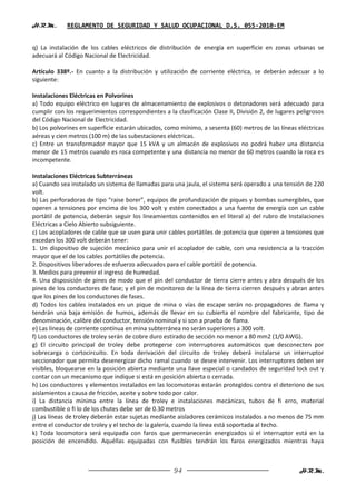 H.R.M.       REGLAMENTO DE SEGURIDAD Y SALUD OCUPACIONAL D.S. 055-2010-EM


q) La instalación de los cables eléctricos de distribución de energía en superficie en zonas urbanas se
adecuará al Código Nacional de Electricidad.

Artículo 338º.- En cuanto a la distribución y utilización de corriente eléctrica, se deberán adecuar a lo
siguiente:

Instalaciones Eléctricas en Polvorines
a) Todo equipo eléctrico en lugares de almacenamiento de explosivos o detonadores será adecuado para
cumplir con los requerimientos correspondientes a la clasificación Clase II, División 2, de lugares peligrosos
del Código Nacional de Electricidad.
b) Los polvorines en superficie estarán ubicados, como mínimo, a sesenta (60) metros de las líneas eléctricas
aéreas y cien metros (100 m) de las subestaciones eléctricas.
c) Entre un transformador mayor que 15 kVA y un almacén de explosivos no podrá haber una distancia
menor de 15 metros cuando es roca competente y una distancia no menor de 60 metros cuando la roca es
incompetente.

Instalaciones Eléctricas Subterráneas
a) Cuando sea instalado un sistema de llamadas para una jaula, el sistema será operado a una tensión de 220
volt.
b) Las perforadoras de tipo “raise borer”, equipos de profundización de piques y bombas sumergibles, que
operen a tensiones por encima de los 300 volt y estén conectados a una fuente de energía con un cable
portátil de potencia, deberán seguir los lineamientos contenidos en el literal a) del rubro de Instalaciones
Eléctricas a Cielo Abierto subsiguiente.
c) Los acopladores de cable que se usen para unir cables portátiles de potencia que operen a tensiones que
excedan los 300 volt deberán tener:
1. Un dispositivo de sujeción mecánico para unir el acoplador de cable, con una resistencia a la tracción
mayor que el de los cables portátiles de potencia.
2. Dispositivos liberadores de esfuerzo adecuados para el cable portátil de potencia.
3. Medios para prevenir el ingreso de humedad.
4. Una disposición de pines de modo que el pin del conductor de tierra cierre antes y abra después de los
pines de los conductores de fase; y el pin de monitoreo de la línea de tierra cierren después y abran antes
que los pines de los conductores de fases.
d) Todos los cables instalados en un pique de mina o vías de escape serán no propagadores de flama y
tendrán una baja emisión de humos, además de llevar en su cubierta el nombre del fabricante, tipo de
denominación, calibre del conductor, tensión nominal y si son a prueba de flama.
e) Las líneas de corriente contínua en mina subterránea no serán superiores a 300 volt.
f) Los conductores de troley serán de cobre duro estirado de sección no menor a 80 mm2 (1/0 AWG).
g) El circuito principal de troley debe protegerse con interruptores automáticos que desconecten por
sobrecarga o cortocircuito. En toda derivación del circuito de troley deberá instalarse un interruptor
seccionador que permita desenergizar dicho ramal cuando se desee intervenir. Los interruptores deben ser
visibles, bloquearse en la posición abierta mediante una llave especial o candados de seguridad lock out y
contar con un mecanismo que indique si está en posición abierta o cerrada.
h) Los conductores y elementos instalados en las locomotoras estarán protegidos contra el deterioro de sus
aislamientos a causa de fricción, aceite y sobre todo por calor.
i) La distancia mínima entre la línea de troley e instalaciones mecánicas, tubos de fi erro, material
combustible o fi lo de los chutes debe ser de 0.30 metros
j) Las líneas de troley deberán estar sujetas mediante aisladores cerámicos instalados a no menos de 75 mm
entre el conductor de troley y el techo de la galería, cuando la línea está soportada al techo.
k) Toda locomotora será equipada con faros que permanecerán energizados si el interruptor está en la
posición de encendido. Aquéllas equipadas con fusibles tendrán los faros energizados mientras haya



                                                     94                                             H.R.M.
 