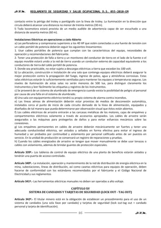 H.R.M.       REGLAMENTO DE SEGURIDAD Y SALUD OCUPACIONAL D.S. 055-2010-EM


contacto entre la pértiga del troley o pantógrafo con la línea de troley. La iluminación en la dirección que
circula deberá alcanzar una distancia no menor de treinta metros (30 m).
l) Toda locomotora estará provista de un medio audible de advertencia capaz de ser escuchado a una
distancia de sesenta metros (60 m).

Instalaciones Eléctricas en operaciones a cielo Abierto
a) Las perforadoras y compresoras superiores a los 40 HP que estén conectadas a una fuente de tensión con
un cable portátil de potencia deberán seguir los siguientes lineamientos:
1. Usar cables portátiles de potencia que cumplan con las características del equipo, necesidades de
operación y recomendaciones del fabricante.
2. Tener una protección de falla a tierra y un monitoreo del conductor de tierra en el lado de la fuente o el
equipo movible estará unido a la red de tierra usando un conductor externo de capacidad equivalente a los
conductores de tierra del cable portátil de potencia.
3. Donde sea practicable, no estar sujeto a descargas eléctricas a tierra que excedan los 100 volt.
b) La ubicación, construcción e instalación de una sala que contenga equipos eléctricos deberá asegurar la
mejor protección contra la propagación del fuego, ingreso de polvo, agua y atmósferas corrosivas. Estas
salas eléctricas estarán lo suficientemente ventiladas para mantener los equipos a temperaturas seguras. Los
niveles de iluminación de estas salas no serán menores de 500 lux, para distinguir claramente los
instrumentos y leer fácilmente las etiquetas y registros de los instrumentos.
c) Se proveerá de un sistema de alumbrado de emergencia cuando exista la posibilidad de peligro al personal
por causa de una falla en el sistema de alumbrado.
d) Una sala con equipamiento eléctrico tendrá su propio sistema de alarma contra incendios.
e) Las líneas aéreas de alimentación deberán estar provistas de medios de desconexión automática,
instalados cerca al punto de inicio de cada circuito derivado de la línea de alimentación, equipados y
diseñados de tal manera que pueda determinarse por observación visual que éstos están abiertos.
f) Los cables eléctricos de arrastre entrarán a las carcasas metálicas de los motores, cajas de empalmes y
compartimentos eléctricos solamente a través de accesorios apropiados. Los cables de arrastre serán
asegurados a las máquinas para protegerlos de daños y para evitar esfuerzos mecánicos sobre las
conexiones.
g) Los empalmes permanentes en cables de arrastre deberán mecánicamente ser fuertes y tener una
adecuada conductividad eléctrica, ser aislados y sellados en forma efectiva para evitar el ingreso de
humedad y ser probados por continuidad y aislamiento por personal calificado antes de ser puestos en
servicio. En la unidad de producción se conservará un registro de reparaciones y pruebas.
h) Cuando los cables energizados de arrastre se tengan que mover manualmente se debe usar tenazas o
cables con aislamiento, además de brindar guantes de protección especiales.

Artículo 339º.- Los tableros de control de equipo eléctrico de una planta de beneficio estarán aislados y
tendrán una puerta de acceso controlado.

Artículo 340º.- La instalación, operación y mantenimiento de la red de distribución de energía eléctrica en la
mina, subestaciones, líneas de distribución, así como casetas eléctricas para equipos de operación, deben
hacerse de conformidad con los estándares recomendados por el fabricante y el Código Nacional de
Electricidad y sus reglamentos

Artículo 341º.- Las herramientas eléctricas manuales no deben ser operadas a alto voltaje.

                                     CAPÍTULO XV
           SISTEMA DE CANDADOS Y TARJETAS DE SEGURIDAD (LOCK OUT - TAG OUT)

Artículo 342º.- El titular minero está en la obligación de establecer un procedimiento para el uso de un
sistema de candados (una sola llave por candado) y tarjetas de seguridad (lock out-tag out = candado
personal y tarjeta de identificación).

                                                     95                                             H.R.M.
 