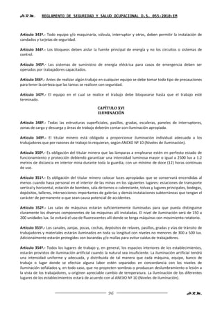 H.R.M.       REGLAMENTO DE SEGURIDAD Y SALUD OCUPACIONAL D.S. 055-2010-EM



Artículo 343º.- Todo equipo y/o maquinaria, válvula, interruptor y otros, deben permitir la instalación de
candados y tarjetas de seguridad.

Artículo 344º.- Los bloqueos deben aislar la fuente principal de energía y no los circuitos o sistemas de
control.

Artículo 345º.- Los sistemas de suministro de energía eléctrica para casos de emergencia deben ser
operados por trabajadores capacitados.

Artículo 346º.- Antes de realizar algún trabajo en cualquier equipo se debe tomar todo tipo de precauciones
para tener la certeza que las tareas se realicen con seguridad.

Artículo 347º.- El equipo en el cual se realice el trabajo debe bloquearse hasta que el trabajo esté
terminado.

                                               CAPÍTULO XVI
                                               ILUMINACIÓN

Artículo 348º.- Todas las estructuras superficiales, pasillos, gradas, escaleras, paneles de interruptores,
zonas de carga y descarga y áreas de trabajo deberán contar con iluminación apropiada.

Articulo 349º.- El titular minero está obligado a proporcionar iluminación individual adecuada a los
trabajadores que por razones de trabajo lo requieran, según ANEXO Nº 10 (Niveles de Iluminación).

Artículo 350º.- Es obligación del titular minero que las lámparas a emplearse estén en perfecto estado de
funcionamiento y protección debiendo garantizar una intensidad luminosa mayor o igual a 2500 lux a 1.2
metros de distancia en interior mina durante toda la guardia, con un mínimo de doce (12) horas continuas
de uso.

Artículo 351º.- Es obligación del titular minero colocar luces apropiadas que se conservará encendidas al
menos cuando haya personal en el interior de las minas en los siguientes lugares: estaciones de transporte
vertical y horizontal, estación de bombeo, sala de tornos o cabrestante, tolvas y lugares principales, bodegas,
depósitos, talleres, intersecciones importantes de galerías y demás instalaciones subterráneas que tengan el
carácter de permanente o que sean causa potencial de accidentes.

Artículo 352º.- Las salas de máquinas estarán suficientemente iluminadas para que pueda distinguirse
claramente los diversos componentes de las máquinas allí instaladas. El nivel de iluminación será de 150 a
200 unidades lux. Se evitará el uso de fluorescentes allí donde se tenga máquinas con movimiento rotatorio.

Artículo 353º.- Los canales, zanjas, pozas, cochas, depósitos de relaves, pasillos, gradas y vías de tránsito de
trabajadores y materiales estarán iluminados en toda su longitud con niveles no menores de 300 a 500 lux.
Adicionalmente estarán protegidos con barandas y/o mallas para evitar caídas de trabajadores.

Artículo 354º.- Todos los lugares de trabajo y, en general, los espacios interiores de los establecimientos,
estarán provistos de iluminación artificial cuando la natural sea insuficiente. La iluminación artificial tendrá
una intensidad uniforme y adecuada, y distribuida de tal manera que cada máquina, equipo, banco de
trabajo o lugar donde se efectúe alguna labor estén separados en concordancia con los niveles de
iluminación señalados y, en todo caso, que no proyecten sombras o produzcan deslumbramiento o lesión a
la vista de los trabajadores, u originen apreciable cambio de temperatura. La iluminación de los diferentes
lugares de los establecimientos estará de acuerdo con al ANEXO Nº 10 (Niveles de Iluminación).


                                                      96                                              H.R.M.
 