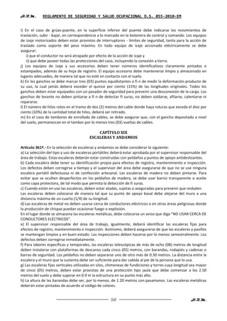 H.R.M.       REGLAMENTO DE SEGURIDAD Y SALUD OCUPACIONAL D.S. 055-2010-EM


i) En el caso de grúas-puente, en la superficie inferior del puente debe indicarse los movimientos de
traslación, subir - bajar, en correspondencia a lo marcado en la botonera de control y comando. Los equipos
de izaje motorizados deben estar provistos de interruptores - límites de seguridad, tanto para la acción de
traslado como soporte del peso máximo. En todo equipo de izaje accionado eléctricamente se debe
asegurar:
    i) que el conductor no será atrapado por efecto de la acción de izaje y
    ii) que debe poseer todas las protecciones del caso, incluyendo la conexión a tierra.
j) Los equipos de izaje y sus accesorios deben tener números identificativos claramente pintados o
estampados, además de su hoja de registro. El equipo accesorio debe mantenerse limpio y almacenado en
lugares adecuados, de manera tal que no esté en contacto con el suelo.
k) En los ganchos se debe marcar tres (03) puntos equidistantes a fi n de medir la deformación producto de
su uso, la cual jamás deberá exceder el quince por ciento (15%) de las longitudes originales. Todos los
ganchos deben estar equipados con un pasador de seguridad para prevenir una desconexión de la carga. Los
ganchos de levante no deben pintarse a fi n de detectar fi suras, no deben soldarse, afilarse, calentarse ni
repararse.
l) El número de hilos rotos en el tramo de dos (2) metros del cable donde haya roturas que exceda el diez por
ciento (10%) de la cantidad total de hilos, deberá ser retirado.
m) En el caso de tambores de enrollado de cables, se debe asegurar que, con el gancho depositado a nivel
del suelo, permanezcan en el tambor por lo menos tres (03) vueltas de cables.

                                             CAPÍTULO XIX
                                         ESCALERAS Y ANDAMIOS

Artículo 361º.- En la selección de escaleras y andamios se debe considerar lo siguiente:
a) La selección del tipo y uso de escaleras portátiles deberá estar aprobada por el supervisor responsable del
área de trabajo. Estas escaleras deberán estar construidas con peldaños y puntos de apoyo antideslizantes.
b) Cada escalera debe tener su identificación propia para efectos de registro, mantenimiento e inspección.
Los defectos deben corregirse a tiempo y el supervisor del área debe asegurarse de que no se use ninguna
escalera portátil defectuosa ni de confección artesanal. Las escaleras de madera no deben pintarse. Para
evitar que se oculten desperfectos en los peldaños de madera, se debe usar barniz transparente o aceite
como capa protectora, de tal modo que permita la detección de fi suras.
c) Cuando están en uso las escaleras, deben estar atadas, sujetas o aseguradas para prevenir que resbalen.
Las escaleras deben colocarse de manera tal que su punto de apoyo basal debe alejarse del muro a una
distancia máxima de un cuarto (1/4) de su longitud.
d) Las escaleras de metal no deben usarse cerca de conductores eléctricos o en otras áreas peligrosas donde
la producción de chispas puedan ocasionar fuego o explosión.
En el lugar donde se almacena las escaleras metálicas, debe colocarse un aviso que diga “NO USAR CERCA DE
CONDUCTORES ELÉCTRICOS”.
e) El supervisor responsable del área de trabajo, igualmente, deberá identificar las escaleras fijas para
efectos de registro, mantenimiento e inspección. Asimismo, deberá asegurarse de que las escaleras y pasillos
se mantengan limpios y en buen estado. Las inspecciones deben hacerse por lo menos semestralmente. Los
defectos deben corregirse inmediatamente.
f) Para labores específicas y temporales, las escaleras telescópicas de más de ocho (08) metros de longitud
deben instalarse con plataformas de descanso cada cinco (05) metros, con barandas, rodapiés y cadenas o
barras de seguridad. Los peldaños no deben separarse uno de otro más de 0.30 metros. La distancia entre la
escalera y el muro que la sustenta debe ser suficiente para dar cabida al pie de la persona que lo usa.
g) Las escaleras fijas verticales utilizadas en silos, chimeneas de fundiciones y torres cuya longitud sea mayor
de cinco (05) metros, deben estar provistas de una protección tipo jaula que debe comenzar a los 2.50
metros del suelo y debe superar en 0.9 m la estructura en su punto más alto.
h) La altura de las barandas debe ser, por lo menos, de 1.20 metros con pasamanos. Las escaleras metálicas
deberán estar pintadas de acuerdo al código de colores.


                                                      98                                              H.R.M.
 