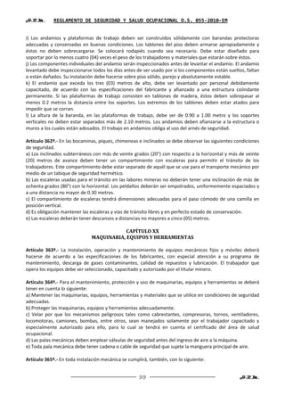 H.R.M.       REGLAMENTO DE SEGURIDAD Y SALUD OCUPACIONAL D.S. 055-2010-EM


i) Los andamios y plataformas de trabajo deben ser construidos sólidamente con barandas protectoras
adecuadas y conservadas en buenas condiciones. Los tablones del piso deben armarse apropiadamente y
éstos no deben sobrecargarse. Se colocará rodapiés cuando sea necesario. Debe estar diseñado para
soportar por lo menos cuatro (04) veces el peso de los trabajadores y materiales que estarán sobre éstos.
j) Los componentes individuales del andamio serán inspeccionados antes de levantar el andamio. El andamio
levantado debe inspeccionarse todos los días antes de ser usado por si los componentes están sueltos, faltan
o están dañados. Su instalación debe hacerse sobre piso sólido, parejo y absolutamente estable.
k) El andamio que exceda los tres (03) metros de alto, debe ser levantado por personal debidamente
capacitado, de acuerdo con las especificaciones del fabricante y afianzado a una estructura colindante
permanente. Si las plataformas de trabajo consisten en tablones de madera, éstos deben sobrepasar al
menos 0.2 metros la distancia entre los soportes. Los extremos de los tablones deben estar atados para
impedir que se corran.
l) La altura de la baranda, en las plataformas de trabajo, debe ser de 0.90 a 1.00 metro y los soportes
verticales no deben estar separados más de 2.10 metros. Los andamios deben afianzarse a la estructura o
muros a los cuales están adosados. El trabajo en andamios obliga al uso del arnés de seguridad.

Artículo 362º.- En las bocaminas, piques, chimeneas e inclinados se debe observar las siguientes condiciones
de seguridad.
a) Los inclinados subterráneos con más de veinte grados (20°) con respecto a la horizontal y más de veinte
(20) metros de avance deben tener un compartimiento con escaleras para permitir el tránsito de los
trabajadores. Este compartimiento debe estar separado de aquél que se use para el transporte mecánico por
medio de un tabique de seguridad hermético.
b) Las escaleras usadas para el tránsito en las labores mineras no deberán tener una inclinación de más de
ochenta grados (80°) con la horizontal. Los peldaños deberán ser empotrados, uniformemente espaciados y
a una distancia no mayor de 0.30 metros.
c) El compartimiento de escaleras tendrá dimensiones adecuadas para el paso cómodo de una camilla en
posición vertical.
d) Es obligación mantener las escaleras y vías de tránsito libres y en perfecto estado de conservación.
e) Las escaleras deberán tener descansos a distancias no mayores a cinco (05) metros.

                                          CAPÍTULO XX
                              MAQUINARIA, EQUIPOS Y HERRAMIENTAS

Artículo 363º.- La instalación, operación y mantenimiento de equipos mecánicos fijos y móviles deberá
hacerse de acuerdo a las especificaciones de los fabricantes, con especial atención a su programa de
mantenimiento, descarga de gases contaminantes, calidad de repuestos y lubricación. El trabajador que
opera los equipos debe ser seleccionado, capacitado y autorizado por el titular minero.

Artículo 364º.- Para el mantenimiento, protección y uso de maquinarias, equipos y herramientas se deberá
tener en cuenta lo siguiente:
a) Mantener las maquinarias, equipos, herramientas y materiales que se utilice en condiciones de seguridad
adecuadas.
b) Proteger las maquinarias, equipos y herramientas adecuadamente.
c) Velar por que los mecanismos peligrosos tales como cabrestantes, compresoras, tornos, ventiladores,
locomotoras, camiones, bombas, entre otros, sean manejados solamente por el trabajador capacitado y
especialmente autorizado para ello, para lo cual se tendrá en cuenta el certificado del área de salud
ocupacional.
d) Las palas mecánicas deben emplear válvulas de seguridad antes del ingreso de aire a la máquina.
e) Toda pala mecánica debe tener cadena o cable de seguridad que sujete la manguera principal de aire.

Artículo 365º.- En toda instalación mecánica se cumplirá, también, con lo siguiente:


                                                     99                                            H.R.M.
 