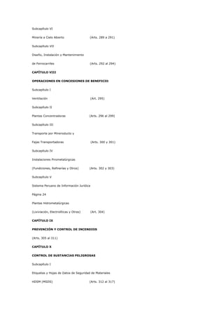 Subcapítulo VI
Minería a Cielo Abierto (Arts. 289 a 291)
Subcapítulo VII
Diseño, Instalación y Mantenimiento
de Ferrocarriles (Arts. 292 al 294)
CAPÍTULO VIII
OPERACIONES EN CONCESIONES DE BENEFICIO
Subcapítulo I
Ventilación (Art. 295)
Subcapítulo II
Plantas Concentradoras (Arts. 296 al 299)
Subcapítulo III
Transporte por Mineroducto y
Fajas Transportadoras (Arts. 300 y 301)
Subcapítulo IV
Instalaciones Pirometalúrgicas
(Fundiciones, Refinerías y Otros) (Arts. 302 y 303)
Subcapítulo V
Sistema Peruano de Información Jurídica
Página 24
Plantas Hidrometalúrgicas
(Lixiviación, Electrolíticas y Otras) (Art. 304)
CAPÍTULO IX
PREVENCIÓN Y CONTROL DE INCENDIOS
(Arts. 305 al 311)
CAPÍTULO X
CONTROL DE SUSTANCIAS PELIGROSAS
Subcapítulo I
Etiquetas y Hojas de Datos de Seguridad de Materiales
HDSM (MSDS) (Arts. 312 al 317)
 