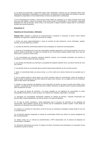 g) Los patios de almacenaje y apilamiento deben estar clasificados, mientras que los materiales deben estar
claramente identificados y etiquetados. La construcción y el desarme de las pilas deben ser llevados a cabo por
trabajadores capacitados en los procedimientos correctos de apilamiento y almacenaje.
h) Los montacargas de cuchillas y otros de tipo similar deben ser operados con la carga inclinada hacia atrás
para que esté estable y segura en posición hacia arriba cuando el montacargas u otro ascienda o descienda
gradientes de más del diez por ciento (10%) y sin levantarla ni bajarla cuando el equipo esté en movimiento,
excepto para ajustes pequeños.
Subcapítulo II
Depósitos de Concentrados y Refinados
Artículo 332.- Respecto a prácticas de almacenamiento, transporte y manipuleo, el titular minero deberá
establecer las siguientes medidas de prevención de riesgos:
1. Contar con pisos impermeabilizados o lozas de concreto de alta resistencia, muros reforzados, casetas,
oficinas, servicios higiénicos y duchas.
2. Las pilas de distintos concentrados deberán estar protegidas con cobertores de polipropileno.
3. Controlar la humedad de las rumas de concentrados mediante aspersores, en forma permanente, a fin de no
generar material particulado. El rango de humedad de los concentrados apilados deberá estar entre seis por
ciento (6%) y nueve por ciento (9%).
4. Los concentrados que requieran mezclarse deberán contener una humedad controlada, que permita su
manipuleo y evite la emisión de polvos fugitivos.
5. Las paredes perimetrales que delimitan la propiedad del depósito deberán tener una altura mínima de cinco
(05) metros.
6. Las paredes donde el concentrado ejerza presión lateral directa deberán ser de concreto armado.
7. Apilar el concentrado hasta una altura menor a un (01) metro de la altura máxima de las paredes que lo
limitan.
8. En los lugares donde el viento ejerza una acción mecánica sobre los concentrados, sobre las paredes se
deberá colocar cortavientos de dos (02) metros de altura como mínimo, con un ángulo de 45 en el extremo,
hacia el lado interior del depósito.
9. Instalar en la(s) puerta(s) del depósito un(os) sistema(s) de lavado con agua a presión para toldos, tolva,
vagones y neumáticos de los camiones antes de su salida. Asimismo, se deberá construir pozas de decantación
para recuperación de finos.
10. Las aguas de lavado de vehículos y de lluvias captadas en los depósitos de concentrados no serán
descargadas directamente a cursos de agua, sino deberán ser tratadas, evaporadas o recicladas.
11. Recuperar los concentrados remanentes mediante un sistema de barrido y aspirado mecanizado que
permita dejar limpia la plataforma, las vías de acceso y los pisos del depósito.
12. En caso de existir comedores o áreas destinadas para el consumo de alimentos en los depósitos de
concentrados, éstos deberán situarse de tal manera que los trabajadores puedan acceder a ellos desde los
vestuarios, sin atravesar las zonas de trabajo.
13. Disponer un recambio de ropa diario, de forma tal que se mantenga al trabajador aseado desde el inicio de
su jornada laboral.
14. El personal operativo designado al manejo de concentrados tendrá que utilizar de manera obligatoria los
EPP correspondientes.
15. Deben contar con un manual de procedimientos y PETS relacionados con el sistema de depósitos de
concentrados y refinados.
16. Monitorear diariamente los polvos. El registro de dichos monitoreos será presentado a la autoridad minera
competente cuando lo solicite.
 
