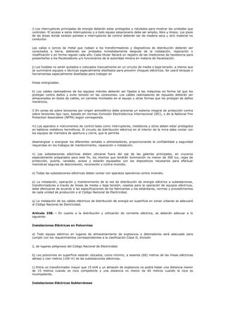 i) Los interruptores principales de energía deberán estar protegidos y rotulados para mostrar las unidades que
controlan. El acceso a estos interruptores y a todo equipo estacionario debe ser amplio, libre y limpio. Los pisos
de las áreas donde existan paneles e interruptores de control deberán ser de madera seca u otro material no
conductor.
Las vallas o cercos de metal que rodean a los transformadores y dispositivos de distribución deberán ser
conectados a tierra, debiendo ser probados inmediatamente después de la instalación, reparación o
modificación y en forma regular cada año. Cada titular llevará un registro de las mediciones de resistencia para
presentarlos a los fiscalizadores y/o funcionarios de la autoridad minera en materia de fiscalización.
j) Los fusibles no serán quitados o colocados manualmente en un circuito de media o baja tensión, a menos que
se suministre equipos o técnicas especialmente diseñados para prevenir choques eléctricos. Se usará tenazas o
herramientas especialmente diseñadas para trabajar en
líneas energizadas.
k) Los cables rastreadores de los equipos móviles deberán ser fijados a las máquinas en forma tal que los
protejan contra daños y evite tensión en las conexiones. Los cables rastreadores de repuesto deberán ser
almacenados en botes de cables, en carretes montados en el equipo u otras formas que los protejan de daños
mecánicos.
l) En zonas de sobre tensiones por origen atmosférico debe preverse un sistema integral de protección contra
sobre tensiones tipo rayo, basado en normas Comisión Electrotécnica Internacional (IEC), o de la National Fire
Protection Association (NFPA) según corresponda.
m) Los aparatos e instrumentos de control tales como interruptores, medidores y otros deben estar protegidos
en tableros metálicos herméticos. El circuito de distribución eléctrica en el interior de la mina debe contar con
los equipos de maniobra de apertura y cierre, que le permita
desenergizar o energizar los diferentes ramales o alimentadores, proporcionando la confiabilidad y seguridad
requeridas en los trabajos de mantenimiento, reparación o instalación.
n) Las subestaciones eléctricas deben ubicarse fuera del eje de las galerías principales, en cruceros
especialmente preparados para este fin, los mismos que tendrán iluminación no menor de 300 lux, rejas de
protección, puerta, candado, avisos y estarán equipados con los dispositivos necesarios para efectuar
maniobras seguras de desconexión, reconexión y contra incendio.
o) Todas las subestaciones eléctricas deben contar con aparatos operativos contra incendio.
p) La instalación, operación y mantenimiento de la red de distribución de energía eléctrica a subestaciones,
transformadores a través de líneas de media y baja tensión, casetas para la operación de equipos eléctricos,
debe efectuarse de acuerdo a las especificaciones de los fabricantes y los estándares, normas y procedimientos
de cada unidad de producción y el Código Nacional de Electricidad.
q) La instalación de los cables eléctricos de distribución de energía en superficie en zonas urbanas se adecuará
al Código Nacional de Electricidad.
Artículo 338. - En cuanto a la distribución y utilización de corriente eléctrica, se deberán adecuar a lo
siguiente:
Instalaciones Eléctricas en Polvorines
a) Todo equipo eléctrico en lugares de almacenamiento de explosivos o detonadores será adecuado para
cumplir con los requerimientos correspondientes a la clasificación Clase II, División
2, de lugares peligrosos del Código Nacional de Electricidad.
b) Los polvorines en superficie estarán ubicados, como mínimo, a sesenta (60) metros de las líneas eléctricas
aéreas y cien metros (100 m) de las subestaciones eléctricas.
c) Entre un transformador mayor que 15 kVA y un almacén de explosivos no podrá haber una distancia menor
de 15 metros cuando es roca competente y una distancia no menor de 60 metros cuando la roca es
incompetente.
Instalaciones Eléctricas Subterráneas
 