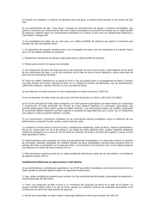 a) Cuando sea instalado un sistema de llamadas para una jaula, el sistema será operado a una tensión de 220
volt.
b) Las perforadoras de tipo “raise borer”, equipos de profundización de piques y bombas sumergibles, que
operen a tensiones por encima de los 300 volt y estén conectados a una fuente de energía con un cable portátil
de potencia, deberán seguir los lineamientos contenidos en el literal a) del rubro de Instalaciones Eléctricas a
Cielo Abierto subsiguiente.
c) Los acopladores de cable que se usen para unir cables portátiles de potencia que operen a tensiones que
excedan los 300 volt deberán tener:
1. Un dispositivo de sujeción mecánico para unir el acoplador de cable, con una resistencia a la tracción mayor
que el de los cables portátiles de potencia.
2. Dispositivos liberadores de esfuerzo adecuados para el cable portátil de potencia.
3. Medios para prevenir el ingreso de humedad.
4. Una disposición de pines de modo que el pin del conductor de tierra cierre antes y abra después de los pines
de los conductores de fase; y el pin de monitoreo de la línea de tierra cierren después y abran antes que los
pines de los conductores de fases.
d) Todos los cables instalados en un pique de mina o vías de escape serán no propagadores de flama y tendrán
una baja emisión de humos, además de llevar en su cubierta el nombre del fabricante, tipo de denominación,
calibre del conductor, tensión nominal y si son a prueba de flama.
e) Las líneas de corriente continua en mina subterránea no serán superiores a 300 volt.
f) Los conductores de troley serán de cobre duro estirado de sección no menor a 80 mm2 (1/0 AWG).
g) El circuito principal de troley debe protegerse con interruptores automáticos que desconecten por sobrecarga
o cortocircuito. En toda derivación del circuito de troley deberá instalarse un interruptor seccionador que
permita desenergizar dicho ramal cuando se desee intervenir. Los interruptores deben ser visibles, bloquearse
en la posición abierta mediante una llave especial o candados de seguridad lock out y contar con un mecanismo
que indique si está en posición abierta o cerrada.
h) Los conductores y elementos instalados en las locomotoras estarán protegidos contra el deterioro de sus
aislamientos a causa de fricción, aceite y sobre todo por calor.
i) La distancia mínima entre la línea de troley e instalaciones mecánicas, tubos de fierro, material combustible o
filo de los chutes debe ser de 0.30 metros j) Las líneas de troley deberán estar sujetas mediante aisladores
cerámicos instalados a no menos de 75 mm entre el conductor de troley y el techo de la galería, cuando la línea
está soportada al techo.
k) Toda locomotora será equipada con faros que permanecerán energizados si el interruptor está en la posición
de encendido. Aquéllas equipadas con fusibles tendrán los faros energizados mientras haya contacto entre la
pértiga del troley o pantógrafo con la línea de troley. La iluminación en la dirección que circula deberá alcanzar
una distancia no menor de treinta metros (30 m).
l) Toda locomotora estará provista de un medio audible de advertencia capaz de ser escuchado a una distancia
de sesenta metros (60 m).
Instalaciones Eléctricas en operaciones a cielo abierto
a) Las perforadoras y compresoras superiores a los 40 HP que estén conectadas a una fuente de tensión con un
cable portátil de potencia deberán seguir los siguientes lineamientos:
1. Usar cables portátiles de potencia que cumplan con las características del equipo, necesidades de operación y
recomendaciones del fabricante.
2. Tener una protección de falla a tierra y un monitoreo del conductor de tierra en el lado de la fuente o el
equipo movible estará unido a la red de tierra usando un conductor externo de capacidad equivalente a los
conductores de tierra del cable portátil de potencia.
3. Donde sea practicable, no estar sujeto a descargas eléctricas a tierra que excedan los 100 volt.
 