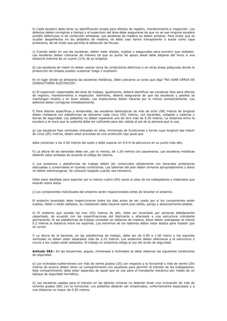 b) Cada escalera debe tener su identificación propia para efectos de registro, mantenimiento e inspección. Los
defectos deben corregirse a tiempo y el supervisor del área debe asegurarse de que no se use ninguna escalera
portátil defectuosa ni de confección artesanal. Las escaleras de madera no deben pintarse. Para evitar que se
oculten desperfectos en los peldaños de madera, se debe usar barniz transparente o aceite como capa
protectora, de tal modo que permita la detección de fisuras.
c) Cuando están en uso las escaleras, deben estar atadas, sujetas o aseguradas para prevenir que resbalen.
Las escaleras deben colocarse de manera tal que su punto de apoyo basal debe alejarse del muro a una
distancia máxima de un cuarto (1/4) de su longitud.
d) Las escaleras de metal no deben usarse cerca de conductores eléctricos o en otras áreas peligrosas donde la
producción de chispas puedan ocasionar fuego o explosión.
En el lugar donde se almacena las escaleras metálicas, debe colocarse un aviso que diga “NO USAR CERCA DE
CONDUCTORES ELÉCTRICOS”.
e) El supervisor responsable del área de trabajo, igualmente, deberá identificar las escaleras fijas para efectos
de registro, mantenimiento e inspección. Asimismo, deberá asegurarse de que las escaleras y pasillos se
mantengan limpios y en buen estado. Las inspecciones deben hacerse por lo menos semestralmente. Los
defectos deben corregirse inmediatamente.
f) Para labores específicas y temporales, las escaleras telescópicas de más de ocho (08) metros de longitud
deben instalarse con plataformas de descanso cada cinco (05) metros, con barandas, rodapiés y cadenas o
barras de seguridad. Los peldaños no deben separarse uno de otro más de 0.30 metros. La distancia entre la
escalera y el muro que la sustenta debe ser suficiente para dar cabida al pie de la persona que lo usa.
g) Las escaleras fijas verticales utilizadas en silos, chimeneas de fundiciones y torres cuya longitud sea mayor
de cinco (05) metros, deben estar provistas de una protección tipo jaula que
debe comenzar a los 2.50 metros del suelo y debe superar en 0.9 m la estructura en su punto más alto.
h) La altura de las barandas debe ser, por lo menos, de 1.20 metros con pasamanos. Las escaleras metálicas
deberán estar pintadas de acuerdo al código de colores.
i) Los andamios y plataformas de trabajo deben ser construidos sólidamente con barandas protectoras
adecuadas y conservadas en buenas condiciones. Los tablones del piso deben armarse apropiadamente y éstos
no deben sobrecargarse. Se colocará rodapiés cuando sea necesario.
Debe estar diseñado para soportar por lo menos cuatro (04) veces el peso de los trabajadores y materiales que
estarán sobre éstos.
j) Los componentes individuales del andamio serán inspeccionados antes de levantar el andamio.
El andamio levantado debe inspeccionarse todos los días antes de ser usado por si los componentes están
sueltos, faltan o están dañados. Su instalación debe hacerse sobre piso sólido, parejo y absolutamente estable.
k) El andamio que exceda los tres (03) metros de alto, debe ser levantado por personal debidamente
capacitado, de acuerdo con las especificaciones del fabricante y afianzado a una estructura colindante
permanente. Si las plataformas de trabajo consisten en tablones de madera, éstos deben sobrepasar al menos
0.2 metros la distancia entre los soportes. Los extremos de los tablones deben estar atados para impedir que
se corran.
l) La altura de la baranda, en las plataformas de trabajo, debe ser de 0.90 a 1.00 metro y los soportes
verticales no deben estar separados más de 2.10 metros. Los andamios deben afianzarse a la estructura o
muros a los cuales están adosados. El trabajo en andamios obliga al uso del arnés de seguridad.
Artículo 362.- En las bocaminas, piques, chimeneas e inclinados se debe observar las siguientes condiciones
de seguridad.
a) Los inclinados subterráneos con más de veinte grados (20) con respecto a la horizontal y más de veinte (20)
metros de avance deben tener un compartimiento con escaleras para permitir el tránsito de los trabajadores.
Este compartimiento debe estar separado de aquél que se use para el transporte mecánico por medio de un
tabique de seguridad hermético.
b) Las escaleras usadas para el tránsito en las labores mineras no deberán tener una inclinación de más de
ochenta grados (80) con la horizontal. Los peldaños deberán ser empotrados, uniformemente espaciados y a
una distancia no mayor de 0.30 metros.
 