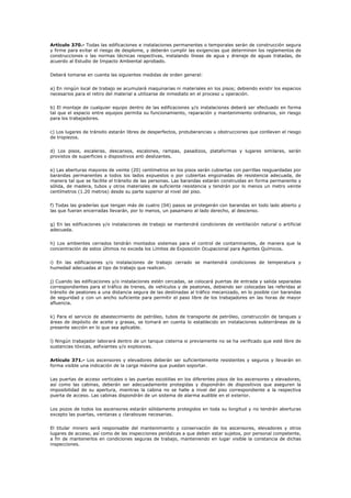 Artículo 370.- Todas las edificaciones e instalaciones permanentes o temporales serán de construcción segura
y firme para evitar el riesgo de desplome, y deberán cumplir las exigencias que determinen los reglamentos de
construcciones o las normas técnicas respectivas, instalando líneas de agua y drenaje de aguas tratadas, de
acuerdo al Estudio de Impacto Ambiental aprobado.
Deberá tomarse en cuenta las siguientes medidas de orden general:
a) En ningún local de trabajo se acumulará maquinarias ni materiales en los pisos; debiendo existir los espacios
necesarios para el retiro del material a utilizarse de inmediato en el proceso u operación.
b) El montaje de cualquier equipo dentro de las edificaciones y/o instalaciones deberá ser efectuado en forma
tal que el espacio entre equipos permita su funcionamiento, reparación y mantenimiento ordinarios, sin riesgo
para los trabajadores.
c) Los lugares de tránsito estarán libres de desperfectos, protuberancias u obstrucciones que conlleven el riesgo
de tropiezos.
d) Los pisos, escaleras, descansos, escalones, rampas, pasadizos, plataformas y lugares similares, serán
provistos de superficies o dispositivos anti deslizantes.
e) Las aberturas mayores de veinte (20) centímetros en los pisos serán cubiertas con parrillas resguardadas por
barandas permanentes a todos los lados expuestos o por cubiertas engoznadas de resistencia adecuada, de
manera tal que se facilite el tránsito de las personas. Las barandas estarán construidas en forma permanente y
sólida, de madera, tubos y otros materiales de suficiente resistencia y tendrán por lo menos un metro veinte
centímetros (1.20 metros) desde su parte superior al nivel del piso.
f) Todas las graderías que tengan más de cuatro (04) pasos se protegerán con barandas en todo lado abierto y
las que fueran encerradas llevarán, por lo menos, un pasamano al lado derecho, al descenso.
g) En las edificaciones y/o instalaciones de trabajo se mantendrá condiciones de ventilación natural o artificial
adecuada.
h) Los ambientes cerrados tendrán montados sistemas para el control de contaminantes, de manera que la
concentración de estos últimos no exceda los Límites de Exposición Ocupacional para Agentes Químicos.
i) En las edificaciones y/o instalaciones de trabajo cerrado se mantendrá condiciones de temperatura y
humedad adecuadas al tipo de trabajo que realicen.
j) Cuando las edificaciones y/o instalaciones estén cercadas, se colocará puertas de entrada y salida separadas
correspondientes para el tráfico de trenes, de vehículos y de peatones, debiendo ser colocadas las referidas al
tránsito de peatones a una distancia segura de las destinadas al tráfico mecanizado, en lo posible con barandas
de seguridad y con un ancho suficiente para permitir el paso libre de los trabajadores en las horas de mayor
afluencia.
k) Para el servicio de abastecimiento de petróleo, tubos de transporte de petróleo, construcción de tanques y
áreas de depósito de aceite y grasas, se tomará en cuenta lo establecido en instalaciones subterráneas de la
presente sección en lo que sea aplicable.
l) Ningún trabajador laborará dentro de un tanque cisterna si previamente no se ha verificado que esté libre de
sustancias tóxicas, asfixiantes y/o explosivas.
Artículo 371.- Los ascensores y elevadores deberán ser suficientemente resistentes y seguros y llevarán en
forma visible una indicación de la carga máxima que puedan soportar.
Las puertas de acceso verticales o las puertas escotillas en los diferentes pisos de los ascensores y elevadores,
así como las cabinas, deberán ser adecuadamente protegidas y dispondrán de dispositivos que aseguren la
imposibilidad de su apertura, mientras la cabina no se halle a nivel del piso correspondiente a la respectiva
puerta de acceso. Las cabinas dispondrán de un sistema de alarma audible en el exterior.
Los pozos de todos los ascensores estarán sólidamente protegidos en toda su longitud y no tendrán aberturas
excepto las puertas, ventanas y claraboyas necesarias.
El titular minero será responsable del mantenimiento y conservación de los ascensores, elevadores y otros
lugares de acceso, así como de las inspecciones periódicas a que deben estar sujetos, por personal competente,
a fin de mantenerlos en condiciones seguras de trabajo, manteniendo en lugar visible la constancia de dichas
inspecciones.
 