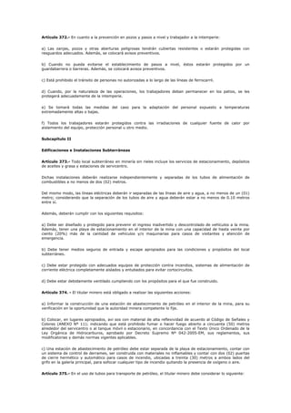 Artículo 372.- En cuanto a la prevención en pozos y pasos a nivel y trabajador a la intemperie:
a) Las zanjas, pozos y otras aberturas peligrosas tendrán cubiertas resistentes o estarán protegidas con
resguardos adecuados. Además, se colocará avisos preventivos.
b) Cuando no pueda evitarse el establecimiento de pasos a nivel, éstos estarán protegidos por un
guardabarrera o barreras. Además, se colocará avisos preventivos.
c) Está prohibido el tránsito de personas no autorizadas a lo largo de las líneas de ferrocarril.
d) Cuando, por la naturaleza de las operaciones, los trabajadores deban permanecer en los patios, se les
protegerá adecuadamente de la intemperie.
e) Se tomará todas las medidas del caso para la adaptación del personal expuesto a temperaturas
extremadamente altas o bajas.
f) Todos los trabajadores estarán protegidos contra las irradiaciones de cualquier fuente de calor por
aislamiento del equipo, protección personal u otro medio.
Subcapítulo II
Edificaciones e Instalaciones Subterráneas
Artículo 373.- Todo local subterráneo en minería sin rieles incluye los servicios de estacionamiento, depósitos
de aceites y grasa y estaciones de servicentro.
Dichas instalaciones deberán realizarse independientemente y separadas de los tubos de alimentación de
combustibles a no menos de dos (02) metros.
Del mismo modo, las líneas eléctricas deberán ir separadas de las líneas de aire y agua, a no menos de un (01)
metro; considerando que la separación de los tubos de aire y agua deberán estar a no menos de 0.10 metros
entre sí.
Además, deberán cumplir con los siguientes requisitos:
a) Debe ser diseñado y protegido para prevenir el ingreso inadvertido y descontrolado de vehículos a la mina.
Además, tener una playa de estacionamiento en el interior de la mina con una capacidad de hasta veinte por
ciento (20%) más de la cantidad de vehículos y/o maquinarias para casos de visitantes y atención de
emergencia.
b) Debe tener medios seguros de entrada y escape apropiados para las condiciones y propósitos del local
subterráneo.
c) Debe estar protegido con adecuados equipos de protección contra incendios, sistemas de alimentación de
corriente eléctrica completamente aislados y entubados para evitar cortocircuitos.
d) Debe estar debidamente ventilado cumpliendo con los propósitos para el que fue construido.
Artículo 374. - El titular minero está obligado a realizar las siguientes acciones:
a) Informar la construcción de una estación de abastecimiento de petróleo en el interior de la mina, para su
verificación en la oportunidad que la autoridad minera competente lo fije.
b) Colocar, en lugares apropiados, avi sos con material de alta reflexividad de acuerdo al Código de Señales y
Colores (ANEXO Nº 11); indicando que está prohibido fumar o hacer fuego abierto a cincuenta (50) metros
alrededor del servicentro o al tanque móvil o estacionario, en concordancia con el Texto Único Ordenado de la
Ley Orgánica de Hidrocarburos, aprobado por Decreto Supremo Nº 042-2005-EM, sus reglamentos, sus
modificatorias y demás normas vigentes aplicables.
c) Una estación de abastecimiento de petróleo debe estar separada de la playa de estacionamiento, contar con
un sistema de control de derrames, ser construida con materiales no inflamables y contar con dos (02) puertas
de cierre hermético y automático para casos de incendio, ubicadas a treinta (30) metros a ambos lados del
grifo en la galería principal, para sofocar cualquier tipo de incendio quitando la presencia de oxígeno o aire.
Artículo 375.- En el uso de tubos para transporte de petróleo, el titular minero debe considerar lo siguiente:
 