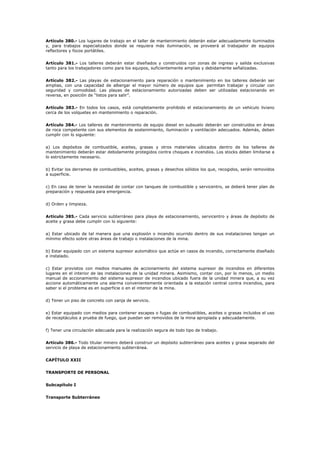 Artículo 380.- Los lugares de trabajo en el taller de mantenimiento deberán estar adecuadamente iluminados
y, para trabajos especializados donde se requiera más iluminación, se proveerá al trabajador de equipos
reflectores y focos portátiles.
Artículo 381.- Los talleres deberán estar diseñados y construidos con zonas de ingreso y salida exclusivas
tanto para los trabajadores como para los equipos, suficientemente amplias y debidamente señalizadas.
Artículo 382.- Las playas de estacionamiento para reparación o mantenimiento en los talleres deberán ser
amplias, con una capacidad de albergar el mayor número de equipos que permitan trabajar y circular con
seguridad y comodidad. Las playas de estacionamiento autorizadas deben ser utilizadas estacionando en
reversa, en posición de “listos para salir”.
Artículo 383.- En todos los casos, está completamente prohibido el estacionamiento de un vehículo liviano
cerca de los volquetes en mantenimiento o reparación.
Artículo 384.- Los talleres de mantenimiento de equipo diesel en subsuelo deberán ser construidos en áreas
de roca competente con sus elementos de sostenimiento, iluminación y ventilación adecuados. Además, deben
cumplir con lo siguiente:
a) Los depósitos de combustible, aceites, grasas y otros materiales ubicados dentro de los talleres de
mantenimiento deberán estar debidamente protegidos contra choques e incendios. Los stocks deben limitarse a
lo estrictamente necesario.
b) Evitar los derrames de combustibles, aceites, grasas y desechos sólidos los que, recogidos, serán removidos
a superficie.
c) En caso de tener la necesidad de contar con tanques de combustible y servicentro, se deberá tener plan de
preparación y respuesta para emergencia.
d) Orden y limpieza.
Artículo 385.- Cada servicio subterráneo para playa de estacionamiento, servicentro y áreas de depósito de
aceite y grasa debe cumplir con lo siguiente:
a) Estar ubicado de tal manera que una explosión o incendio ocurrido dentro de sus instalaciones tengan un
mínimo efecto sobre otras áreas de trabajo o instalaciones de la mina.
b) Estar equipado con un sistema supresor automático que actúe en casos de incendio, correctamente diseñado
e instalado.
c) Estar provistos con medios manuales de accionamiento del sistema supresor de incendios en diferentes
lugares en el interior de las instalaciones de la unidad minera. Asimismo, contar con, por lo menos, un medio
manual de accionamiento del sistema supresor de incendios ubicado fuera de la unidad minera que, a su vez
accione automáticamente una alarma convenientemente orientada a la estación central contra incendios, para
saber si el problema es en superficie o en el interior de la mina.
d) Tener un piso de concreto con zanja de servicio.
e) Estar equipado con medios para contener escapes o fugas de combustibles, aceites o grasas incluidos el uso
de receptáculos a prueba de fuego, que puedan ser removidos de la mina apropiada y adecuadamente.
f) Tener una circulación adecuada para la realización segura de todo tipo de trabajo.
Artículo 386.- Todo titular minero deberá construir un depósito subterráneo para aceites y grasa separado del
servicio de playa de estacionamiento subterránea.
CAPÍTULO XXII
TRANSPORTE DE PERSONAL
Subcapítulo I
Transporte Subterráneo
 