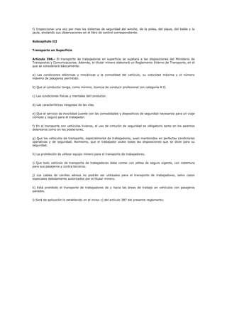 f) Inspeccionar una vez por mes los sistemas de seguridad del winche, de la polea, del pique, del balde y la
jaula, anotando sus observaciones en el libro de control correspondiente.
Subcapítulo III
Transporte en Superficie
Artículo 396.- El transporte de trabajadores en superficie se sujetará a las disposiciones del Ministerio de
Transportes y Comunicaciones. Además, el titular minero elaborará un Reglamento Interno de Transporte, en el
que se considerará básicamente:
a) Las condiciones eléctricas y mecánicas y la comodidad del vehículo, su velocidad máxima y el número
máximo de pasajeros permitido.
b) Que el conductor tenga, como mínimo, licencia de conducir profesional con categoría A II.
c) Las condiciones físicas y mentales del conductor.
d) Las características riesgosas de las vías.
e) Que el servicio de movilidad cuente con las comodidades y dispositivos de seguridad necesarios para un viaje
cómodo y seguro para el trabajador.
f) En el transporte con vehículos livianos, el uso de cinturón de seguridad es obligatorio tanto en los asientos
delanteros como en los posteriores.
g) Que los vehículos de transporte, especialmente de trabajadores, sean mantenidos en perfectas condiciones
operativas y de seguridad. Asimismo, que el trabajador acate todas las disposiciones que se dicte para su
seguridad.
h) La prohibición de utilizar equipo minero para el transporte de trabajadores.
i) Que todo vehículo de transporte de trabajadores debe contar con póliza de seguro vigente, con cobertura
para sus pasajeros y contra terceros.
j) Los cables de carriles aéreos no podrán ser utilizados para el transporte de trabajadores, salvo casos
especiales debidamente autorizados por el titular minero.
k) Está prohibido el transporte de trabajadores de y hacia las áreas de trabajo en vehículos con pasajeros
parados.
l) Será de aplicación lo establecido en el inciso c) del artículo 387 del presente reglamento.
 