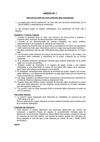 ANEXO Nº 1
DESTRUCCIÓN DE EXPLOSIVOS MALOGRADOS
1.- La destrucción de los explosivos se hará sólo por personas autorizadas por el
DICSCAMEC y especialmente entrenadas.
2.- Se colocará vigías en lugares estratégicos, con banderines de color rojo y
silbatos.
DINAMITA Y ENVOLTORIOS
1. Cuando la dinamita tome un color muy oscuro o se torne suave y pulposa, o
presente otros síntomas de descomposición será destruida.
2. Cuando se ha descompuesto es preciso manejarla con sumo cuidado,
especialmente si da muestras de salirse de los cartuchos.
3. Para destruir la dinamita ésta se quemará a una distancia no menor de trescientos
(300) metros de toda casa, línea férrea, camino o lugar que pueda estar habitado.
4. No debe quemarse más de cien (100) libras (dos cajas) de dinamita en un mismo
lugar.
5. Los envases serán abiertos sin utilizar herramientas de hierro u otro metal y los
cartuchos serán extraídos y esparcidos en el suelo, cuidando de no formar
montones.
6. Si la dinamita estuviera demasiado húmeda para quemar fácilmente se le podrá
regar con un poco de petróleo.
7. Emplear cordón de encendido o un reguero de papel, virutas u otro materia
inflamable, a una proximidad no menor de cincuenta (50) metros de la dinamita,
para hacer que la llama se propague y la encienda.
8. El trabajador, inmediatamente después de encender el cordón, papel o las virutas,
debe retirarse a una distancia que garantice su seguridad hasta que la dinamita se
haya consumido por completo.
9. Las cajas, papeles y envoltorios deben empacarse y almacenarse por separado en
el área de residuos peligrosos hasta su disposición final.
10. Cuando haya que destruir mayor cantidad de dinamita debe escogerse un nuevo
sitio para cada operación, por ser peligroso poner dinamita en el suelo calentado
por las hogueras anteriores.
11. Tan pronto como se haya quemado toda la dinamita debe removerse el suelo en
que se destruyó.
PÓLVORA NEGRA
1. La pólvora negra malograda será destruida en cantidades no mayores de cien
(100) libras a la vez.
Para su destrucción, puede utilizarse el mismo sistema indicado para la destrucción
de la dinamita malograda.
CORDÓN DETONANTE
1. Para destruir el cordón detonante que estuviese deteriorado por acción del
manipuleo o agentes físicos se seguirá el procedimiento indicado para la
destrucción de la dinamita. Deberá ser desenrollado del carrete y cortado en tramos
no mayores de tres (03) metros. Los tramos de cordón podrán ser colocados en
forma paralela el uno del otro a una distancia no menor de dos y medio (2,50)
centímetros.
ANFO
 