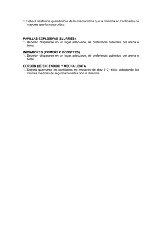 1. Deberá destruirse quemándose de la misma forma que la dinamita en cantidades no
mayores que la masa crítica.
PAPILLAS EXPLOSIVAS (SLURRIES)
1. Deberán dispararse en un lugar adecuado, de preferencia cubiertas por arena o
tierra.
INICIADORES (PRIMERS O BOOSTERS)
1. Deberán dispararse en un lugar adecuado, de preferencia cubiertos por arena o
tierra.
CORDÓN DE ENCENDIDO Y MECHA LENTA
1. Deberá quemarse en cantidades no mayores de diez (10) kilos, adoptando las
mismas medidas de seguridad usadas con la dinamita.
 