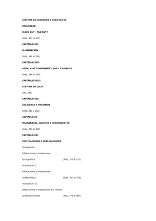 SISTEMA DE CANDADOS Y TARJETAS DE
SEGURIDAD
(LOCK OUT - TAG OUT )
(Arts. 342 al 347)
CAPÍTULO XVI
ILUMINACIÓN
(Arts. 348 al 355)
CAPÍTULO XVII
AGUA, AIRE COMPRIMIDO, GAS Y CALDEROS
(Arts. 356 al 359)
CAPÍTULO XVIII
SISTEMA DE IZAJE
(Art. 360)
CAPÍTULO XIX
ESCALERAS Y ANDAMIOS
(Arts. 361 y 362)
CAPÍTULO XX
MAQUINARIA, EQUIPOS Y HERRAMIENTAS
(Arts. 363 al 369)
CAPÍTULO XXI
EDIFICACIONES E INSTALACIONES
Subcapítulo I
Edificaciones e Instalaciones
En Superficie (Arts. 370 al 372)
Subcapítulo II
Edificaciones e Instalaciones
Subterráneas (Arts. 373 al 378)
Subcapítulo III
Edificaciones e Instalaciones En Talleres
de Mantenimiento (Arts. 379 al 386)
 