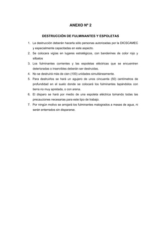 ANEXO Nº 2
DESTRUCCIÓN DE FULMINANTES Y ESPOLETAS
1. La destrucción deberán hacerla sólo personas autorizadas por la DICSCAMEC
y especialmente capacitadas en este aspecto.
2. Se colocara vigías en lugares estratégicos, con banderines de color rojo y
silbatos
3. Los fulminantes corrientes y las espoletas eléctricas que se encuentren
deterioradas o inservibles deberán ser destruidas.
4. No se destruirá más de cien (100) unidades simultáneamente.
5. Para destruirlos se hará un agujero de unos cincuenta (50) centímetros de
profundidad en el suelo donde se colocará los fulminantes tapándolos con
tierra no muy apretada, o con arena.
6. El disparo se hará por medio de una espoleta eléctrica tomando todas las
precauciones necesarias para este tipo de trabajo.
7. Por ningún motivo se arrojará los fulminantes malogrados a masas de agua, ni
serán enterrados sin dispararse.
 
