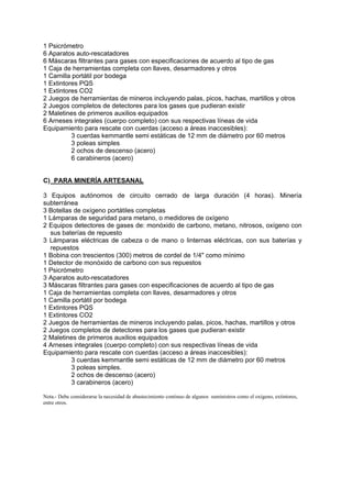 1 Psicrómetro
6 Aparatos auto-rescatadores
6 Máscaras filtrantes para gases con especificaciones de acuerdo al tipo de gas
1 Caja de herramientas completa con llaves, desarmadores y otros
1 Camilla portátil por bodega
1 Extintores PQS
1 Extintores CO2
2 Juegos de herramientas de mineros incluyendo palas, picos, hachas, martillos y otros
2 Juegos completos de detectores para los gases que pudieran existir
2 Maletines de primeros auxilios equipados
6 Arneses integrales (cuerpo completo) con sus respectivas líneas de vida
Equipamiento para rescate con cuerdas (acceso a áreas inaccesibles):
3 cuerdas kemmantle semi estáticas de 12 mm de diámetro por 60 metros
3 poleas simples
2 ochos de descenso (acero)
6 carabineros (acero)
C) PARA MINERÍA ARTESANAL
3 Equipos autónomos de circuito cerrado de larga duración (4 horas). Minería
subterránea
3 Botellas de oxígeno portátiles completas
1 Lámparas de seguridad para metano, o medidores de oxígeno
2 Equipos detectores de gases de: monóxido de carbono, metano, nitrosos, oxígeno con
sus baterías de repuesto
3 Lámparas eléctricas de cabeza o de mano o linternas eléctricas, con sus baterías y
repuestos
1 Bobina con trescientos (300) metros de cordel de 1/4" como mínimo
1 Detector de monóxido de carbono con sus repuestos
1 Psicrómetro
3 Aparatos auto-rescatadores
3 Máscaras filtrantes para gases con especificaciones de acuerdo al tipo de gas
1 Caja de herramientas completa con llaves, desarmadores y otros
1 Camilla portátil por bodega
1 Extintores PQS
1 Extintores CO2
2 Juegos de herramientas de mineros incluyendo palas, picos, hachas, martillos y otros
2 Juegos completos de detectores para los gases que pudieran existir
2 Maletines de primeros auxilios equipados
4 Arneses integrales (cuerpo completo) con sus respectivas líneas de vida
Equipamiento para rescate con cuerdas (acceso a áreas inaccesibles):
3 cuerdas kemmantle semi estáticas de 12 mm de diámetro por 60 metros
3 poleas simples.
2 ochos de descenso (acero)
3 carabineros (acero)
Nota.- Debe considerarse la necesidad de abastecimiento continuo de algunos suministros como el oxígeno, extintores,
entre otros.
 