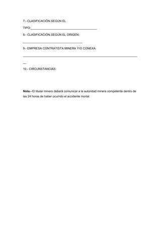 7.- CLASIFICACIÓN SEGÚN EL
TIPO:________________________________________
8.- CLASIFICACIÓN SEGÚN EL ORIGEN:
____________________________________
9.- EMPRESA CONTRATISTA MINERA Y/O CONEXA:
_____________________________________________________________________
__
10.- CIRCUNSTANCIAS:
Nota.- El titular minero deberá comunicar a la autoridad minera competente dentro de
las 24 horas de haber ocurrido el accidente mortal.
 