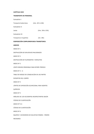 CAPÍTULO XXII
TRANSPORTE DE PERSONAL
Subcapítulo I
Transporte Subterráneo (Arts. 387 al 389)
Subcapítulo II
Jaulas (Arts. 390 al 395)
Subcapítulo III
Transporte en Superficie (Art. 396)
DISPOSICIÓN COMPLEMENTARIA TRANSITORIA
ANEXOS
ANEXO Nº 1
DESTRUCCIÓN DE EXPLOSIVOS MALOGRADOS
ANEXO Nº 2
DESTRUCCIÓN DE FULMINANTES Y ESPOLETAS
ANEXO Nº 3
LÍMITE MÁXIMO PERMISIBLE PARA ESTRÉS TÉRMICO
ANEXO Nº 3 - A
TABLA DE RIESGO DE CONGELACIÓN DE LAS PARTES
EXPUESTAS DEL CUERPO
ANEXO Nº 4
LÍMITES DE EXPOSICIÓN OCUPACIONAL PARA AGENTES
QUÍMICOS
ANEXO Nº 5
ANÁLISIS DE LOS ACCIDENTES INCAPACITANTES SEGÚN
CÓDIGO DE CLASIFICACIÓN
ANEXO Nº 5-A
CÓDIGO DE CLASIFICACIÓN
ANEXO Nº 6
EQUIPOS Y ACCESORIOS DE SALVATAJE MINERO - MÍNIMO
NECESARIO
 