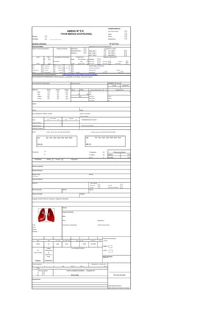 EXAMEN MÉDICO
ANEXO Nº 7-C PRE-OCUPACIONAL
FICHA MÉDICA OCUPACIONAL ANUAL
Empresa RETIRO
Contratista __________________ REUBICACIÓN
Apellidos y Nombres: Nº de Ficha
FECHA DEL EXAMEN: MINERALES EXPLOTADOS O PROCESADOS
LUGAR Y FECHA DE NACIMIENTO DOMICILIO HABITUAL SUPERFICIE ALTITUD DE LA LABOR
CONCENTRADORA Debajo 2500 m 3501 a 4000 m
SUBSUELO 2501 a 3000 m 4001 a 4500 m
3001 a 3500 m más de 4501 m
EDAD SEXO DOCUMENTO DE IDENTIDAD ESTADO CIVIL GRADO DE INSTRUCCIÓN
M Soltero Conviviente Analfabeto
TELÉFONO Viudo Prim comp Sec comp Técnico
AÑOS F Casado Divorciado Prim incom Sec incom Universitario
Ruido Cancerígenos Temperaturas Cargas Describir según corresponda:
Polvo Mutagénicos Biológicos Mov. Repet. Puesto al que postula
Vib segmentaria Solventes Posturas PVD Puesto actual Tiempo
Vib total Metales pesados Turnos Otros Escribir Reubicación SI NO
ANTECEDENTES OCUPACIONALES
ANTECEDENTES PERSONALES (Enfermedades y accidentes en el trabajo y fuera del mismo)
ANTECEDENTES FAMILIARES INMUNIZACIONES NÚMERO DE HIJOS
VIVOS MUERTOS
HÁBITOS Tabaco Alcohol Drogas TALLA: PESO:
Nada FVC °C
Poco m. kg. FEV1
Habitual FEV1/FVC Cintura
Excesivo FEF 25-75%
Conclusión ICC
CABEZA
CUELLO NARIZ
BOCA, AMÍGDALAS, FARINGE, LARINGE Piezas en mal estado:
Piezas que faltan:
OJOS
Sin corregir
O.D O.I
corregida
O.D O.I ENFERMEDADES OCULARES
VISIÓN DE CERCA
VISIÓN DE LEJOS REFLEJOS PUPILARES
VISIÓN DE COLORES
OIDOS Audición derecha 500 1000 2000 3000 4000 8000 Audición izquierda 500 1000 2000 3000 4000 8000
OTOSCOPIA
OD
F. Respiratoria min
OI F. Cardiaca min Sistólica mmHG
Sat. O2 % Diastólica mmHG
PULMONES Normal Anormal Descripción:
Miembro Superiores
Miembro Inferiores
Reflejos Osteo-
tendinosos
Marcha
Columna Vertebral
Abdomen Tacto Rectal
No se hizo Anormal
Normal Describir en Observac.
Anillos Inguinales Hernias Várices
Órganos Genitales Ganglios
Lenguaje, Atención, Memoria, Orientación, Inteligencia, Afectividad
Vértices
Campos pulmonares
Hilios
Senos Mediastinos
Nº Rx Conclusiones radiográficas Silueta cardiovascular
Fecha:
Calidad:
Simbolos:
Reacciones serológicas
0/0 1/0 1/1 , 1/2 2/1, 2/2 , 2/3 A, B, C St a Lues
CERO 1/0 UNO DOS TRES CUATRO
Negativo
Imagen
Sin Radiográfica Positivo
neumoconiosis de
Exposición a
Polvo Otros exámenes:
"NORMAL " "SOSPECHA "
Grupo Sanguíneo
O A B AB Rh (+) Rh ( -) gr. %
Orina
Si
No Firma y Sello
Observaciones
Huella digital índice derecho
declaro que toda la información es verdadera
Firma del examinado
3/2 , 3/3 , 3/+
Con NEUMOCONIOSIS
Hemoglobina / Hematocrito
(VER ADJUNTO HISTORIA OCUPACIONAL)
Apto para Trabajar Nombre y Apellidos del Médico - Colegiatura Nº
TEMPERATURA
Cadera
FUNCIÓN RESPIRATORIA Abs %
Presión arterial sistémica
IMC
Hz 500 1000 2000 3000 4000 6000 8000
dB (A)
HZ 500 1000 2000 3000 4000 6000 8000
dB (A)
 