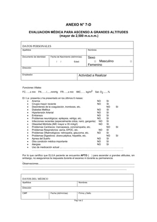 ANEXO N° 7-D
EVALUACION MÉDICA PARA ASCENSO A GRANDES ALTITUDES
(mayor de 2,500 m.s.n.m.)
DATOS PERSONALES
Apellidos Nombres
Documento de Identidad Fecha de Nacimiento (dd/mm/aa)
/ / Edad:
Sexo
□ Masculino □
Femenino
Dirección
Empleador Actividad a Realizar
Funciones Vitales
FC…...x min PA……/......mmHg FR…...x min IMC…… kg/m2 Sat. O2 ......%
El / La presenta o ha presentado en los últimos 6 meses:
• Anemia NO SI
• Cirugía mayor reciente NO SI
• Desórdenes de la coagulación, trombosis, etc. NO SI
• Diabetes Mellitus NO SI
• Hipertensión Arterial NO SI
• Embarazo NO SI
• Problemas neurológicos: epilepsia, vértigo, etc. NO SI
• Infecciones recientes (especialmente oídos, nariz, garganta) NO SI
• Obesidad Mórbida (IMC mayor a 35 m/kg2) NO SI
• Problemas Cardíacos: marcapasos, coronariopatía, etc. NO SI
• Problemas Respiratorios: asma, EPOC, etc. NO SI
• Problemas Oftalmológicos: retinopatía, glaucoma, etc. NO SI
• Problemas Digestivos: úlcera péptica, hepatitis, etc. NO SI
• Apnea del Sueño NO SI
• Otra condición médica importante NO SI
• Alergias NO SI
• Uso de medicación actual ...….………………………………………………………………..
…………………………………………………….………………………………………….……
Por lo que certifico que EL/LA paciente se encuentra APTO ( ) para ascender a grandes altitudes, sin
embargo, no aseguramos la respuesta durante el ascenso ni durante su permanencia.
.
Observaciones..................................................................................................................................................
..........................................................................................................................................................................
..............................................................................................................................................................
DATOS DEL MÉDICO
Apellidos Nombres
Dirección
CMP Fecha (dd/mm/aa) Firma y Sello
Pag1 de 2
 