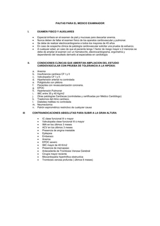 PAUTAS PARA EL MEDICO EXAMINADOR
I. EXAMEN FISICO Y AUXILIARES
• Especial énfasis en el examen de piel y mucosas para descartar anemia.
• Nunca deben de faltar el examen físico de los aparatos cardiovascular y pulmonar.
• Se debe de realizar electrocardiograma a todos los mayores de 45 años
• En caso de sospecha clínica de patología cardiovascular solicitar una prueba de esfuerzo.
• A cualquier edad, en caso de que el paciente tenga 1 factor de riesgo mayor o 2 menores se
debe de ampliar el examen con un hematocrito, electrocardiograma, ergometría y
dependiendo del resultado derivarlo al especialista en cardiología
II. CONDICIONES CLÍNICAS QUE AMERITAN AMPLIACION DEL ESTUDIO
CARDIOVASCULAR CON PRUEBA DE TOLERANCIA A LA HIPOXIA:
a. Anemia
b. Insuficiencia cardíaca CF I y II
c. Valvulopatía CF I y II.
d. Hipertensión arterial no controlada
e. Poliglobulia con plétora
f. Pacientes con revascularización coronaria.
g. EPOC
h. Hipertensión Pulmonar
i. IMC entre 35 y 40 Kg/m2
j. Otras patologías Cardíacas (controladas y certificadas por Médico Cardiólogo)
k. Trastornos del ritmo cardíaco.
l. Diabetes mellitas no controlada
m. Neumectomìa
n. Patròn espiromètrico restrictivo de cualquier causa
III CONTRAINDICACIONES ABSOLUTAS PARA SUBIR A LA GRAN ALTURA
• IC clase funcional III o mayor
• Valvulopatia clase funcional III o mayor
• IMA en los últimos 3 meses
• ACV en los últimos 3 meses
• Presencia de angina inestable
• Epilepsia
• Embarazo
• Anemia
• EPOC severo
• IMC mayor de 40 K/m2
• Presencia de marcapaso
• Antecedente de Trombosis Venosa Cerebral
• Cirugía mayor reciente
• Miocardiopatía hipertrófica obstructiva
• Trombosis venosa profunda ( últimos 6 meses)
 
