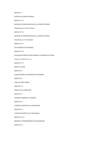 ANEXO Nº 7
AVISO DE ACCIDENTE MORTAL
ANEXO Nº 7-A
INFORME DE INVESTIGACIÓN DEL ACCIDENTE MORTAL
Presentado por el Titular Minero
ANEXO Nº 7-B
INFORME DE INVESTIGACION DEL ACCIDENTE MORTAL
Presentado por el Fiscalizador
ANEXO Nº 7-C
FICHA MÉDICA OCUPACIONAL
ANEXO Nº 7-D
EVALUACION MÉDICA PARA ASCENSO A GRANDES ALTITUDES
(mayor de 2,500 m.s.n.m.)
ANEXO Nº 7-E
NIVEL DE RUIDO
ANEXO Nº 8
CLASIFICACIÓN DE ACCIDENTES EN MINERÍA
ANEXO Nº 9
TABLA DE DÍAS CARGO
ANEXO Nº 10
NIVELES DE ILUMINACIÓN
ANEXO Nº 11
CÓDIGO DE SEÑALES Y COLORES
ANEXO Nº 12
CUADRO ESTADÍSTICO DE ACCIDENTES
ANEXO Nº 13
CUADRO ESTADÍSTICO DE SEGURIDAD
ANEXO Nº 13-A
REPORTE DE ENFERMEDADES OCUPACIONALES
ANEXO Nº 14
 