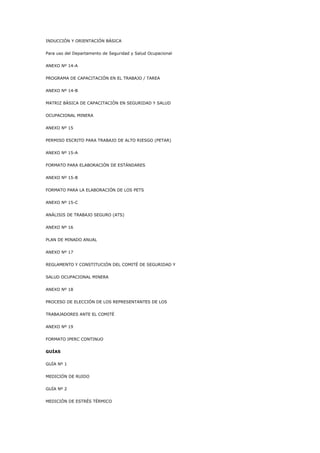 INDUCCIÓN Y ORIENTACIÓN BÁSICA
Para uso del Departamento de Seguridad y Salud Ocupacional
ANEXO Nº 14-A
PROGRAMA DE CAPACITACIÓN EN EL TRABAJO / TAREA
ANEXO Nº 14-B
MATRIZ BÁSICA DE CAPACITACIÓN EN SEGURIDAD Y SALUD
OCUPACIONAL MINERA
ANEXO Nº 15
PERMISO ESCRITO PARA TRABAJO DE ALTO RIESGO (PETAR)
ANEXO Nº 15-A
FORMATO PARA ELABORACIÓN DE ESTÁNDARES
ANEXO Nº 15-B
FORMATO PARA LA ELABORACIÓN DE LOS PETS
ANEXO Nº 15-C
ANÁLISIS DE TRABAJO SEGURO (ATS)
ANEXO Nº 16
PLAN DE MINADO ANUAL
ANEXO Nº 17
REGLAMENTO Y CONSTITUCIÓN DEL COMITÉ DE SEGURIDAD Y
SALUD OCUPACIONAL MINERA
ANEXO Nº 18
PROCESO DE ELECCIÓN DE LOS REPRESENTANTES DE LOS
TRABAJADORES ANTE EL COMITÉ
ANEXO Nº 19
FORMATO IPERC CONTINUO
GUÍAS
GUÍA Nº 1
MEDICIÓN DE RUIDO
GUÍA Nº 2
MEDICIÓN DE ESTRÉS TÉRMICO
 