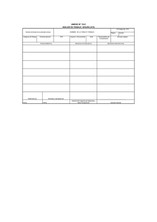 Página: Versión:
Gerente General
Categoria del Riesgo EPP: Equipos y Herramientas:
Elaborado por: Revisado y Aprobado por:
Personal ejecutor
MEDIDAS PREVENTIVASPROCEDIMIENTO
ANEXO N° 15-C
Nombre del titular de la actividad minera NOMBRE DE LA TAREA Ó TRABAJO:
N°/Codigo del ATS
Aréa: Responsables del
Cumplimiento:
Normas Legales:
ANALISIS DE TRABAJO SEGURO (ATS)
RIESGOS POTENCIALES
Fecha: Fecha:
Gerente del Programa de Seguridad y
Salud Ocupacional
 