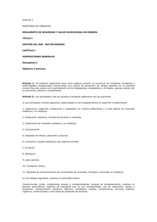 GUÍA Nº 3
MONITOREO DE VIBRACIÓN
REGLAMENTO DE SEGURIDAD Y SALUD OCUPACIONAL EN MINERÍA
TÍTULO I
GESTIÓN DEL SUB - SECTOR MINERÍA
CAPÍTULO I
DISPOSICIONES GENERALES
Subcapítulo I
Objetivos y Alcances
Artículo 1.- El presente reglamento tiene como objetivo prevenir la ocurrencia de incidentes, accidentes y
enfermedades ocupacionales, promoviendo una cultura de prevención de riesgos laborales en la actividad
minera Para ello cuenta con la participación de los trabajadores, empleadores y el Estado, quienes velarán por
su promoción, difusión y cumplimiento.
Artículo 2.- Las actividades a las que alcanza el presente reglamento son las siguientes:
a) Las actividades mineras siguientes, desarrolladas en los emplazamientos en superficie o subterráneos:
1. Exploración, desarrollo, preparación y explotación en minería subterránea y a cielo abierto de minerales
metálicos y no metálicos.
2. Preparación mecánica, incluido la trituración y molienda.
3. Clasificación de minerales metálicos y no metálicos.
4. Concentración.
5. Depósitos de relaves, desmonte y escorias.
6. Lixiviación o lavado metalúrgico del material extraído.
7. Fundición.
8. Refinación.
9. Labor general.
10. Transporte minero.
11. Depósitos de almacenamiento de concentrados de minerales, refinados y minerales no metálicos.
b) Los trabajos siguientes, conexos a la actividad minera:
Construcciones civiles, instalaciones anexas o complementarias, tanques de almacenamiento, tuberías en
general, generadores, sistemas de transporte que no son concesionados, uso de maquinaria, equipo y
accesorios, mantenimiento mecánico, eléctrico, comedores, hoteles, campamentos, servicios médicos,
vigilancia, construcciones y otros tipos de prestación de servicios.
 