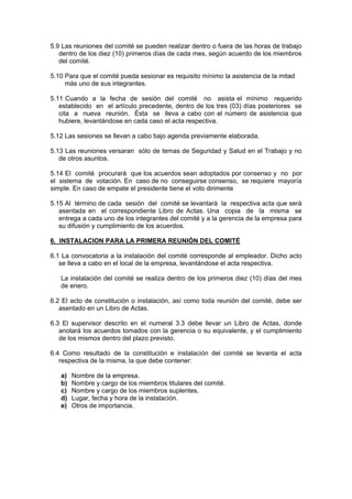 5.9 Las reuniones del comité se pueden realizar dentro o fuera de las horas de trabajo
dentro de los diez (10) primeros días de cada mes, según acuerdo de los miembros
del comité.
5.10 Para que el comité pueda sesionar es requisito mínimo la asistencia de la mitad
más uno de sus integrantes.
5.11 Cuando a la fecha de sesión del comité no asista el mínimo requerido
establecido en el artículo precedente, dentro de los tres (03) días posteriores se
cita a nueva reunión. Ésta se lleva a cabo con el número de asistencia que
hubiere, levantándose en cada caso el acta respectiva.
5.12 Las sesiones se llevan a cabo bajo agenda previamente elaborada.
5.13 Las reuniones versaran sólo de temas de Seguridad y Salud en el Trabajo y no
de otros asuntos.
5.14 El comité procurará que los acuerdos sean adoptados por consenso y no por
el sistema de votación. En caso de no conseguirse consenso, se requiere mayoría
simple. En caso de empate el presidente tiene el voto dirimente
5.15 Al término de cada sesión del comité se levantará la respectiva acta que será
asentada en el correspondiente Libro de Actas. Una copia de la misma se
entrega a cada uno de los integrantes del comité y a la gerencia de la empresa para
su difusión y cumplimiento de los acuerdos.
6. INSTALACION PARA LA PRIMERA REUNIÓN DEL COMITÉ
6.1 La convocatoria a la instalación del comité corresponde al empleador. Dicho acto
se lleva a cabo en el local de la empresa, levantándose el acta respectiva.
La instalación del comité se realiza dentro de los primeros diez (10) días del mes
de enero.
6.2 El acto de constitución o instalación, así como toda reunión del comité, debe ser
asentado en un Libro de Actas.
6.3 El supervisor descrito en el numeral 3.3 debe llevar un Libro de Actas, donde
anotará los acuerdos tomados con la gerencia o su equivalente, y el cumplimiento
de los mismos dentro del plazo previsto.
6.4 Como resultado de la constitución e instalación del comité se levanta el acta
respectiva de la misma, la que debe contener:
a) Nombre de la empresa.
b) Nombre y cargo de los miembros titulares del comité.
c) Nombre y cargo de los miembros suplentes.
d) Lugar, fecha y hora de la instalación.
e) Otros de importancia.
 